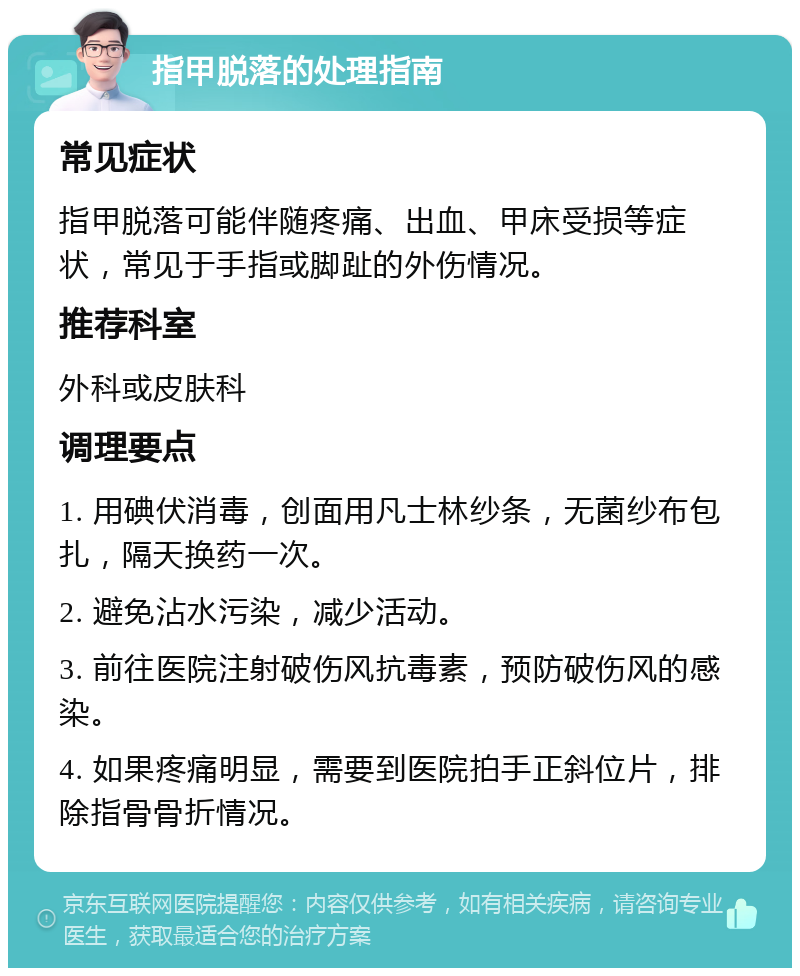 指甲脱落的处理指南 常见症状 指甲脱落可能伴随疼痛、出血、甲床受损等症状，常见于手指或脚趾的外伤情况。 推荐科室 外科或皮肤科 调理要点 1. 用碘伏消毒，创面用凡士林纱条，无菌纱布包扎，隔天换药一次。 2. 避免沾水污染，减少活动。 3. 前往医院注射破伤风抗毒素，预防破伤风的感染。 4. 如果疼痛明显，需要到医院拍手正斜位片，排除指骨骨折情况。