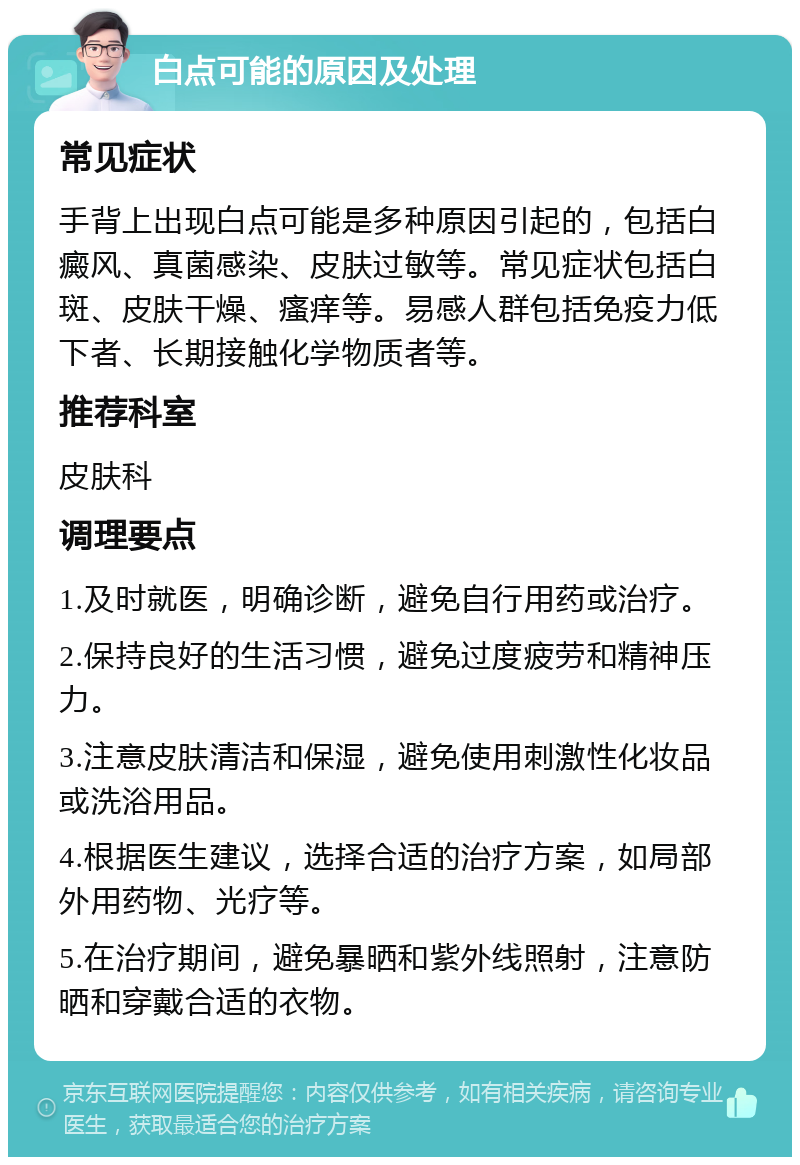 白点可能的原因及处理 常见症状 手背上出现白点可能是多种原因引起的，包括白癜风、真菌感染、皮肤过敏等。常见症状包括白斑、皮肤干燥、瘙痒等。易感人群包括免疫力低下者、长期接触化学物质者等。 推荐科室 皮肤科 调理要点 1.及时就医，明确诊断，避免自行用药或治疗。 2.保持良好的生活习惯，避免过度疲劳和精神压力。 3.注意皮肤清洁和保湿，避免使用刺激性化妆品或洗浴用品。 4.根据医生建议，选择合适的治疗方案，如局部外用药物、光疗等。 5.在治疗期间，避免暴晒和紫外线照射，注意防晒和穿戴合适的衣物。