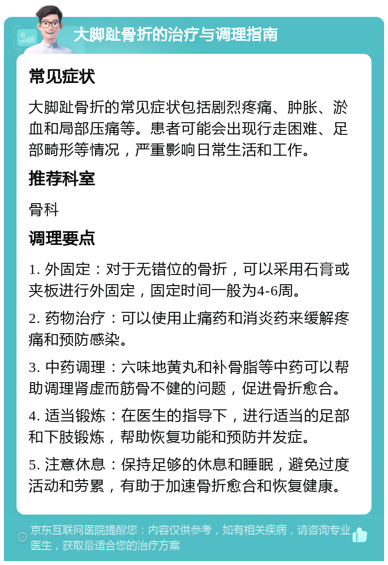 大脚趾骨折的治疗与调理指南 常见症状 大脚趾骨折的常见症状包括剧烈疼痛、肿胀、淤血和局部压痛等。患者可能会出现行走困难、足部畸形等情况，严重影响日常生活和工作。 推荐科室 骨科 调理要点 1. 外固定：对于无错位的骨折，可以采用石膏或夹板进行外固定，固定时间一般为4-6周。 2. 药物治疗：可以使用止痛药和消炎药来缓解疼痛和预防感染。 3. 中药调理：六味地黄丸和补骨脂等中药可以帮助调理肾虚而筋骨不健的问题，促进骨折愈合。 4. 适当锻炼：在医生的指导下，进行适当的足部和下肢锻炼，帮助恢复功能和预防并发症。 5. 注意休息：保持足够的休息和睡眠，避免过度活动和劳累，有助于加速骨折愈合和恢复健康。