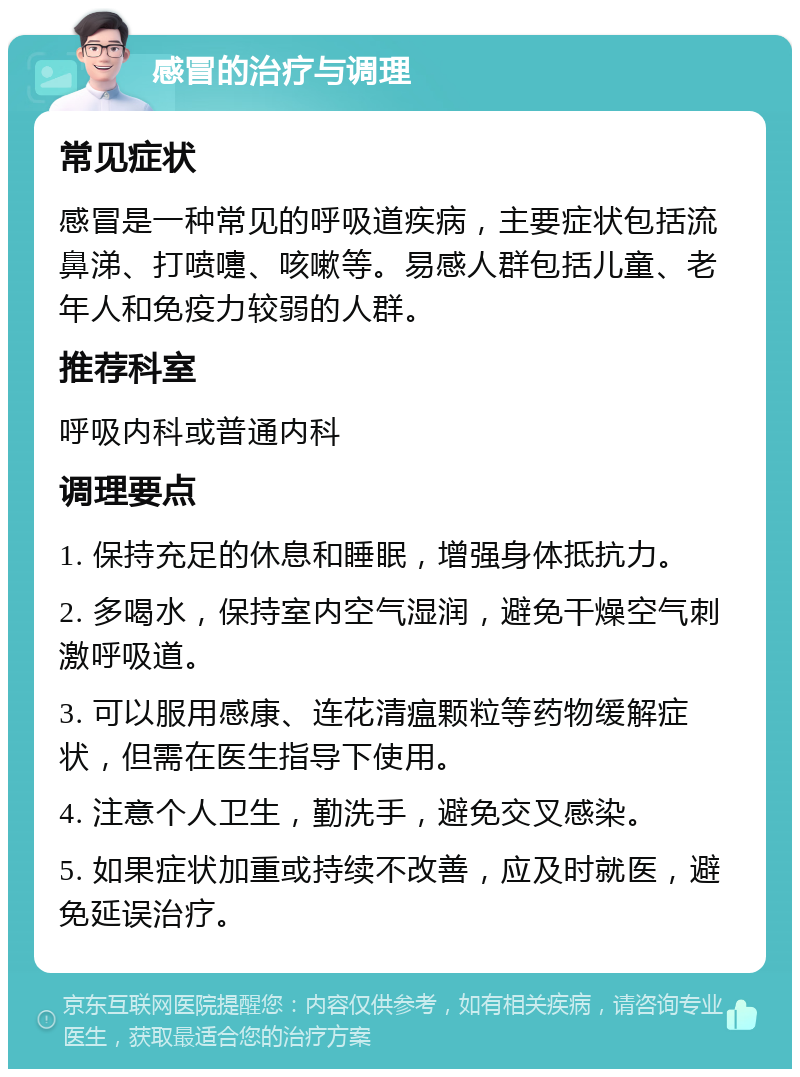 感冒的治疗与调理 常见症状 感冒是一种常见的呼吸道疾病，主要症状包括流鼻涕、打喷嚏、咳嗽等。易感人群包括儿童、老年人和免疫力较弱的人群。 推荐科室 呼吸内科或普通内科 调理要点 1. 保持充足的休息和睡眠，增强身体抵抗力。 2. 多喝水，保持室内空气湿润，避免干燥空气刺激呼吸道。 3. 可以服用感康、连花清瘟颗粒等药物缓解症状，但需在医生指导下使用。 4. 注意个人卫生，勤洗手，避免交叉感染。 5. 如果症状加重或持续不改善，应及时就医，避免延误治疗。