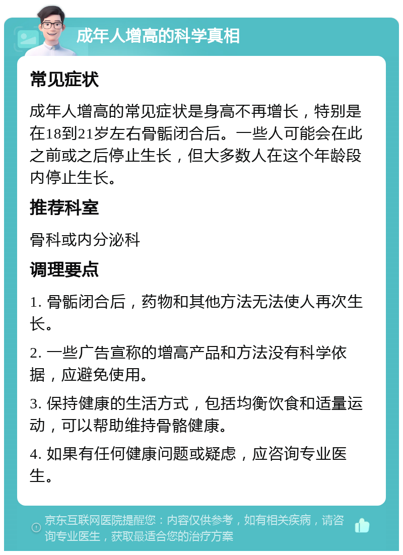 成年人增高的科学真相 常见症状 成年人增高的常见症状是身高不再增长，特别是在18到21岁左右骨骺闭合后。一些人可能会在此之前或之后停止生长，但大多数人在这个年龄段内停止生长。 推荐科室 骨科或内分泌科 调理要点 1. 骨骺闭合后，药物和其他方法无法使人再次生长。 2. 一些广告宣称的增高产品和方法没有科学依据，应避免使用。 3. 保持健康的生活方式，包括均衡饮食和适量运动，可以帮助维持骨骼健康。 4. 如果有任何健康问题或疑虑，应咨询专业医生。