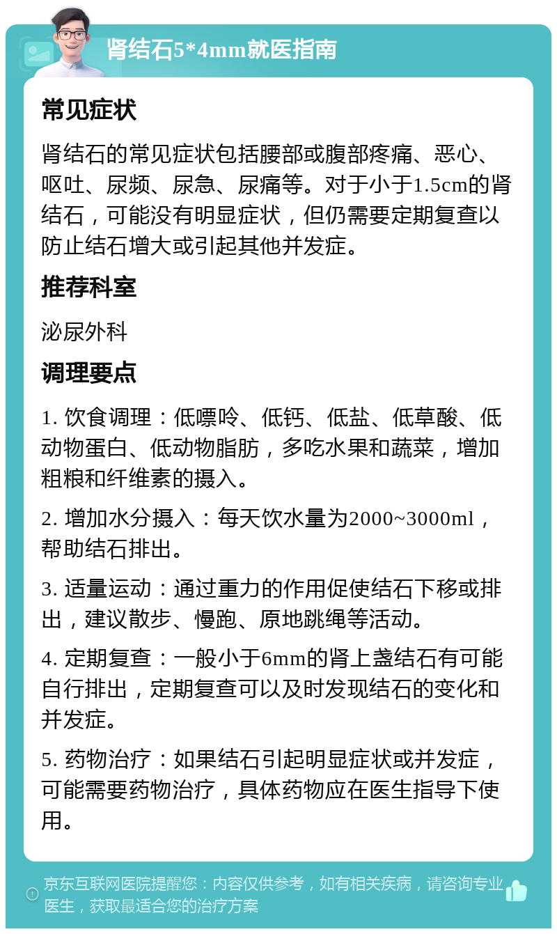 肾结石5*4mm就医指南 常见症状 肾结石的常见症状包括腰部或腹部疼痛、恶心、呕吐、尿频、尿急、尿痛等。对于小于1.5cm的肾结石，可能没有明显症状，但仍需要定期复查以防止结石增大或引起其他并发症。 推荐科室 泌尿外科 调理要点 1. 饮食调理：低嘌呤、低钙、低盐、低草酸、低动物蛋白、低动物脂肪，多吃水果和蔬菜，增加粗粮和纤维素的摄入。 2. 增加水分摄入：每天饮水量为2000~3000ml，帮助结石排出。 3. 适量运动：通过重力的作用促使结石下移或排出，建议散步、慢跑、原地跳绳等活动。 4. 定期复查：一般小于6mm的肾上盏结石有可能自行排出，定期复查可以及时发现结石的变化和并发症。 5. 药物治疗：如果结石引起明显症状或并发症，可能需要药物治疗，具体药物应在医生指导下使用。