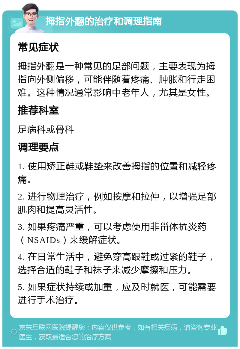 拇指外翻的治疗和调理指南 常见症状 拇指外翻是一种常见的足部问题，主要表现为拇指向外侧偏移，可能伴随着疼痛、肿胀和行走困难。这种情况通常影响中老年人，尤其是女性。 推荐科室 足病科或骨科 调理要点 1. 使用矫正鞋或鞋垫来改善拇指的位置和减轻疼痛。 2. 进行物理治疗，例如按摩和拉伸，以增强足部肌肉和提高灵活性。 3. 如果疼痛严重，可以考虑使用非甾体抗炎药（NSAIDs）来缓解症状。 4. 在日常生活中，避免穿高跟鞋或过紧的鞋子，选择合适的鞋子和袜子来减少摩擦和压力。 5. 如果症状持续或加重，应及时就医，可能需要进行手术治疗。