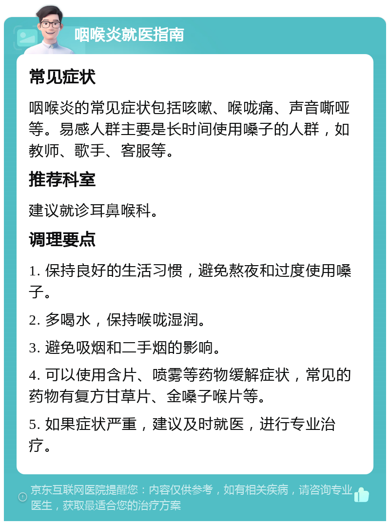 咽喉炎就医指南 常见症状 咽喉炎的常见症状包括咳嗽、喉咙痛、声音嘶哑等。易感人群主要是长时间使用嗓子的人群，如教师、歌手、客服等。 推荐科室 建议就诊耳鼻喉科。 调理要点 1. 保持良好的生活习惯，避免熬夜和过度使用嗓子。 2. 多喝水，保持喉咙湿润。 3. 避免吸烟和二手烟的影响。 4. 可以使用含片、喷雾等药物缓解症状，常见的药物有复方甘草片、金嗓子喉片等。 5. 如果症状严重，建议及时就医，进行专业治疗。