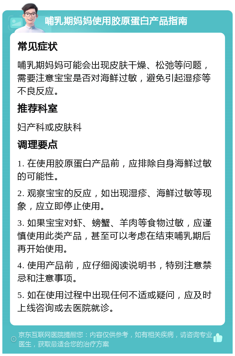 哺乳期妈妈使用胶原蛋白产品指南 常见症状 哺乳期妈妈可能会出现皮肤干燥、松弛等问题，需要注意宝宝是否对海鲜过敏，避免引起湿疹等不良反应。 推荐科室 妇产科或皮肤科 调理要点 1. 在使用胶原蛋白产品前，应排除自身海鲜过敏的可能性。 2. 观察宝宝的反应，如出现湿疹、海鲜过敏等现象，应立即停止使用。 3. 如果宝宝对虾、螃蟹、羊肉等食物过敏，应谨慎使用此类产品，甚至可以考虑在结束哺乳期后再开始使用。 4. 使用产品前，应仔细阅读说明书，特别注意禁忌和注意事项。 5. 如在使用过程中出现任何不适或疑问，应及时上线咨询或去医院就诊。