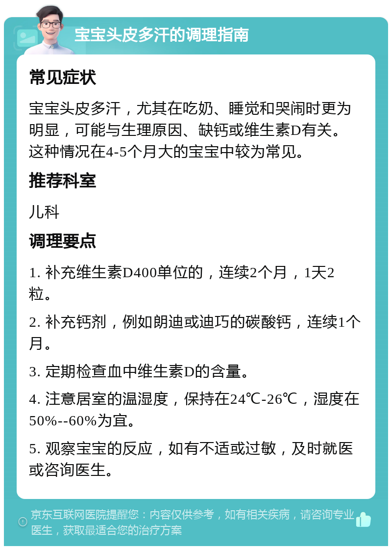 宝宝头皮多汗的调理指南 常见症状 宝宝头皮多汗，尤其在吃奶、睡觉和哭闹时更为明显，可能与生理原因、缺钙或维生素D有关。这种情况在4-5个月大的宝宝中较为常见。 推荐科室 儿科 调理要点 1. 补充维生素D400单位的，连续2个月，1天2粒。 2. 补充钙剂，例如朗迪或迪巧的碳酸钙，连续1个月。 3. 定期检查血中维生素D的含量。 4. 注意居室的温湿度，保持在24℃-26℃，湿度在50%--60%为宜。 5. 观察宝宝的反应，如有不适或过敏，及时就医或咨询医生。