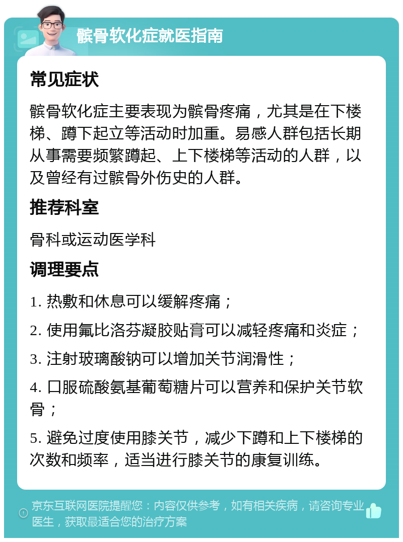 髌骨软化症就医指南 常见症状 髌骨软化症主要表现为髌骨疼痛，尤其是在下楼梯、蹲下起立等活动时加重。易感人群包括长期从事需要频繁蹲起、上下楼梯等活动的人群，以及曾经有过髌骨外伤史的人群。 推荐科室 骨科或运动医学科 调理要点 1. 热敷和休息可以缓解疼痛； 2. 使用氟比洛芬凝胶贴膏可以减轻疼痛和炎症； 3. 注射玻璃酸钠可以增加关节润滑性； 4. 口服硫酸氨基葡萄糖片可以营养和保护关节软骨； 5. 避免过度使用膝关节，减少下蹲和上下楼梯的次数和频率，适当进行膝关节的康复训练。