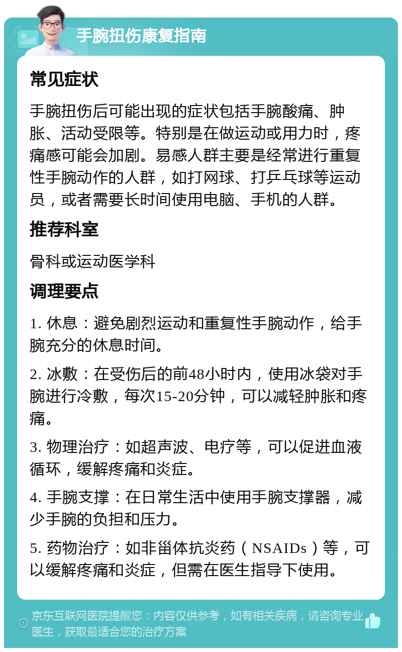 手腕扭伤康复指南 常见症状 手腕扭伤后可能出现的症状包括手腕酸痛、肿胀、活动受限等。特别是在做运动或用力时，疼痛感可能会加剧。易感人群主要是经常进行重复性手腕动作的人群，如打网球、打乒乓球等运动员，或者需要长时间使用电脑、手机的人群。 推荐科室 骨科或运动医学科 调理要点 1. 休息：避免剧烈运动和重复性手腕动作，给手腕充分的休息时间。 2. 冰敷：在受伤后的前48小时内，使用冰袋对手腕进行冷敷，每次15-20分钟，可以减轻肿胀和疼痛。 3. 物理治疗：如超声波、电疗等，可以促进血液循环，缓解疼痛和炎症。 4. 手腕支撑：在日常生活中使用手腕支撑器，减少手腕的负担和压力。 5. 药物治疗：如非甾体抗炎药（NSAIDs）等，可以缓解疼痛和炎症，但需在医生指导下使用。