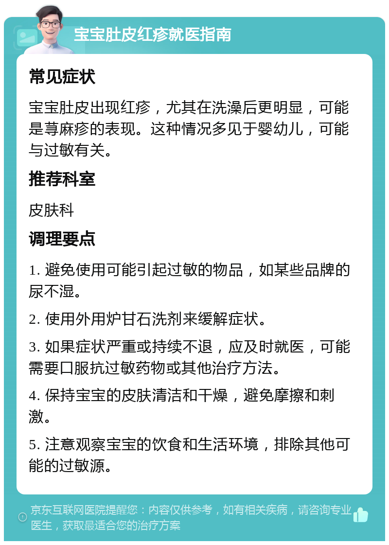 宝宝肚皮红疹就医指南 常见症状 宝宝肚皮出现红疹，尤其在洗澡后更明显，可能是荨麻疹的表现。这种情况多见于婴幼儿，可能与过敏有关。 推荐科室 皮肤科 调理要点 1. 避免使用可能引起过敏的物品，如某些品牌的尿不湿。 2. 使用外用炉甘石洗剂来缓解症状。 3. 如果症状严重或持续不退，应及时就医，可能需要口服抗过敏药物或其他治疗方法。 4. 保持宝宝的皮肤清洁和干燥，避免摩擦和刺激。 5. 注意观察宝宝的饮食和生活环境，排除其他可能的过敏源。