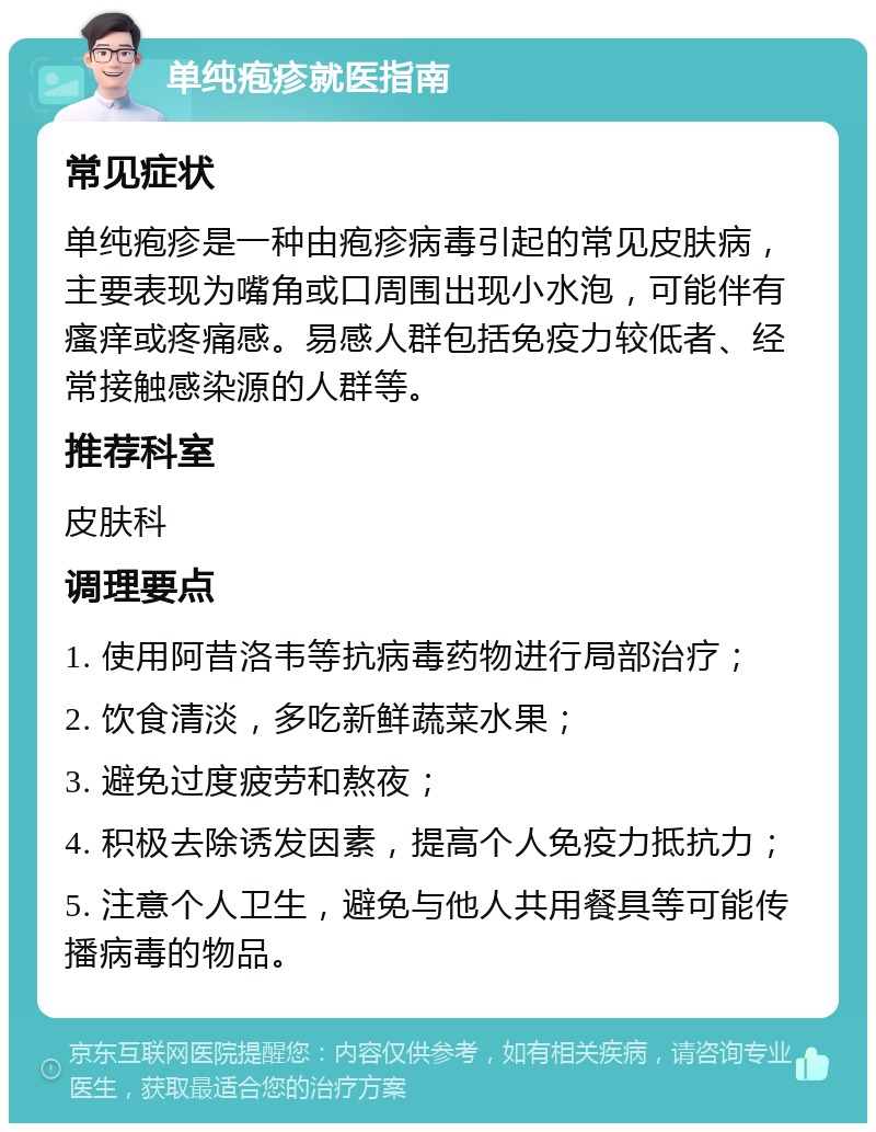 单纯疱疹就医指南 常见症状 单纯疱疹是一种由疱疹病毒引起的常见皮肤病，主要表现为嘴角或口周围出现小水泡，可能伴有瘙痒或疼痛感。易感人群包括免疫力较低者、经常接触感染源的人群等。 推荐科室 皮肤科 调理要点 1. 使用阿昔洛韦等抗病毒药物进行局部治疗； 2. 饮食清淡，多吃新鲜蔬菜水果； 3. 避免过度疲劳和熬夜； 4. 积极去除诱发因素，提高个人免疫力抵抗力； 5. 注意个人卫生，避免与他人共用餐具等可能传播病毒的物品。