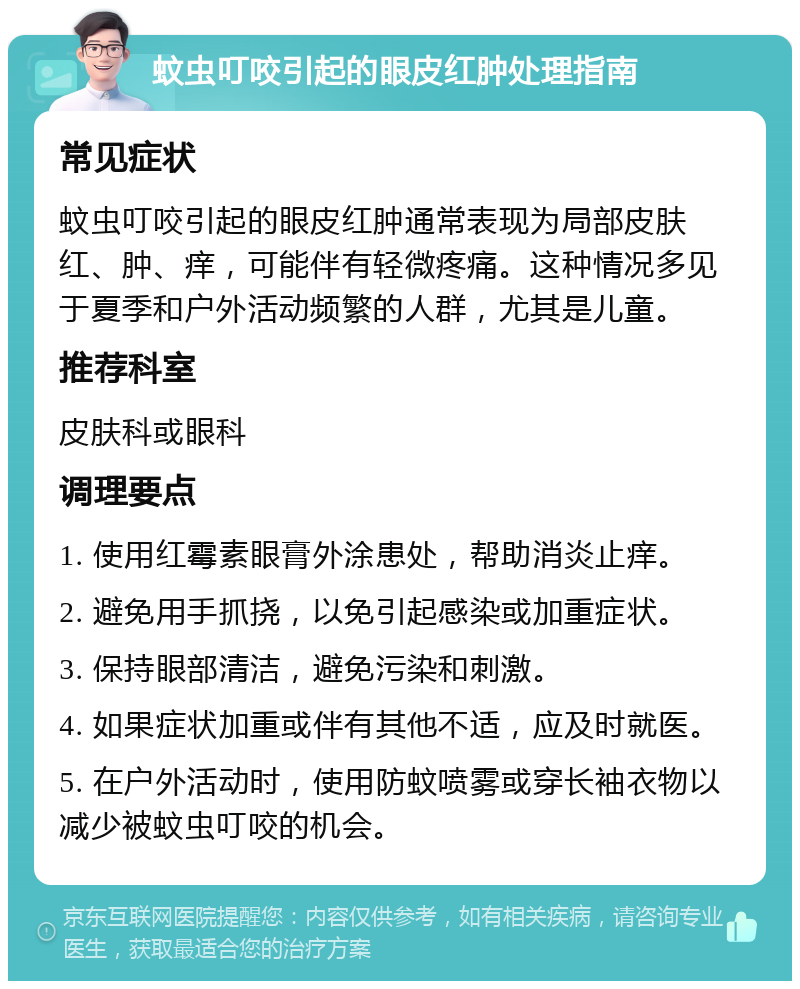 蚊虫叮咬引起的眼皮红肿处理指南 常见症状 蚊虫叮咬引起的眼皮红肿通常表现为局部皮肤红、肿、痒，可能伴有轻微疼痛。这种情况多见于夏季和户外活动频繁的人群，尤其是儿童。 推荐科室 皮肤科或眼科 调理要点 1. 使用红霉素眼膏外涂患处，帮助消炎止痒。 2. 避免用手抓挠，以免引起感染或加重症状。 3. 保持眼部清洁，避免污染和刺激。 4. 如果症状加重或伴有其他不适，应及时就医。 5. 在户外活动时，使用防蚊喷雾或穿长袖衣物以减少被蚊虫叮咬的机会。