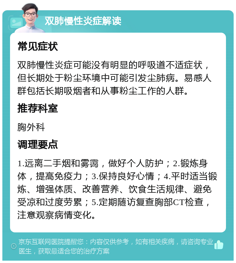 双肺慢性炎症解读 常见症状 双肺慢性炎症可能没有明显的呼吸道不适症状，但长期处于粉尘环境中可能引发尘肺病。易感人群包括长期吸烟者和从事粉尘工作的人群。 推荐科室 胸外科 调理要点 1.远离二手烟和雾霭，做好个人防护；2.锻炼身体，提高免疫力；3.保持良好心情；4.平时适当锻炼、增强体质、改善营养、饮食生活规律、避免受凉和过度劳累；5.定期随访复查胸部CT检查，注意观察病情变化。