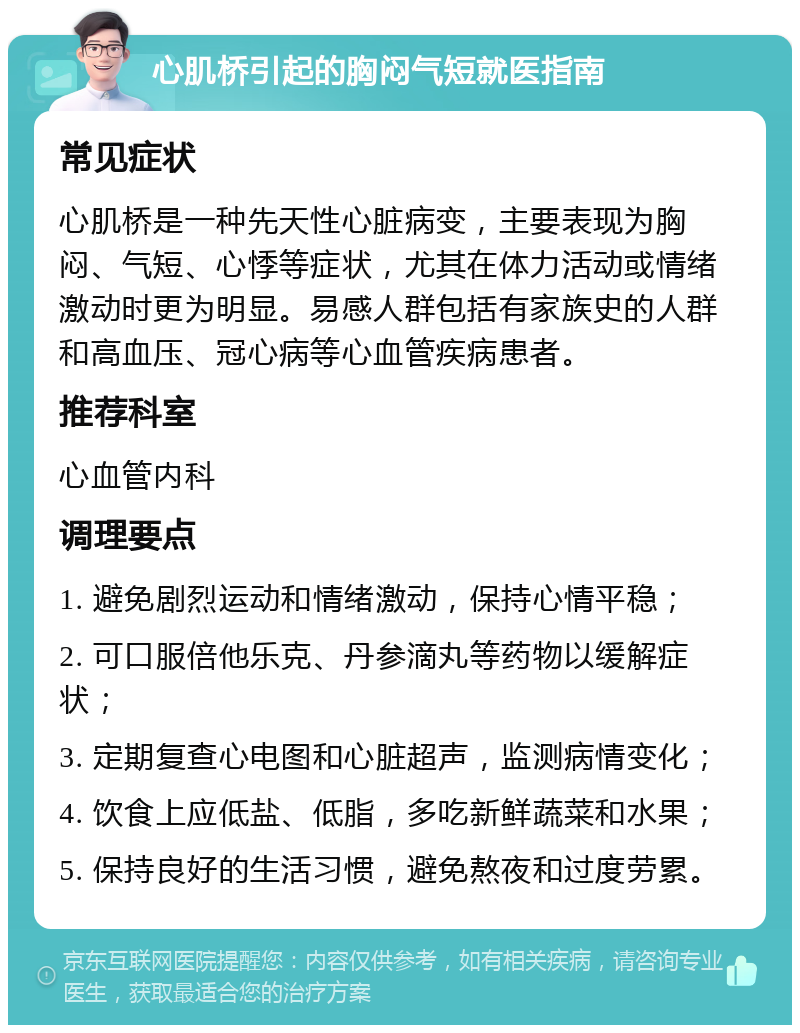 心肌桥引起的胸闷气短就医指南 常见症状 心肌桥是一种先天性心脏病变，主要表现为胸闷、气短、心悸等症状，尤其在体力活动或情绪激动时更为明显。易感人群包括有家族史的人群和高血压、冠心病等心血管疾病患者。 推荐科室 心血管内科 调理要点 1. 避免剧烈运动和情绪激动，保持心情平稳； 2. 可口服倍他乐克、丹参滴丸等药物以缓解症状； 3. 定期复查心电图和心脏超声，监测病情变化； 4. 饮食上应低盐、低脂，多吃新鲜蔬菜和水果； 5. 保持良好的生活习惯，避免熬夜和过度劳累。