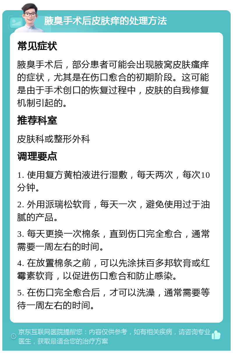 腋臭手术后皮肤痒的处理方法 常见症状 腋臭手术后，部分患者可能会出现腋窝皮肤瘙痒的症状，尤其是在伤口愈合的初期阶段。这可能是由于手术创口的恢复过程中，皮肤的自我修复机制引起的。 推荐科室 皮肤科或整形外科 调理要点 1. 使用复方黄柏液进行湿敷，每天两次，每次10分钟。 2. 外用派瑞松软膏，每天一次，避免使用过于油腻的产品。 3. 每天更换一次棉条，直到伤口完全愈合，通常需要一周左右的时间。 4. 在放置棉条之前，可以先涂抹百多邦软膏或红霉素软膏，以促进伤口愈合和防止感染。 5. 在伤口完全愈合后，才可以洗澡，通常需要等待一周左右的时间。