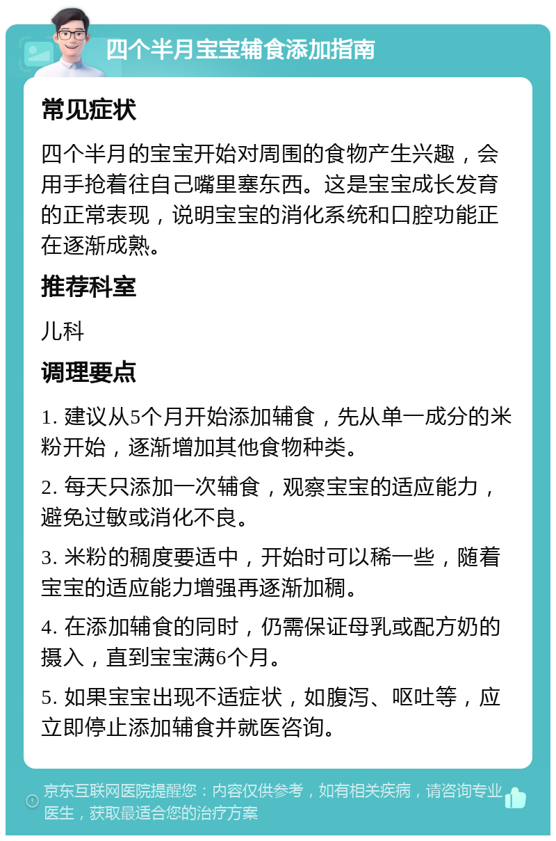 四个半月宝宝辅食添加指南 常见症状 四个半月的宝宝开始对周围的食物产生兴趣，会用手抢着往自己嘴里塞东西。这是宝宝成长发育的正常表现，说明宝宝的消化系统和口腔功能正在逐渐成熟。 推荐科室 儿科 调理要点 1. 建议从5个月开始添加辅食，先从单一成分的米粉开始，逐渐增加其他食物种类。 2. 每天只添加一次辅食，观察宝宝的适应能力，避免过敏或消化不良。 3. 米粉的稠度要适中，开始时可以稀一些，随着宝宝的适应能力增强再逐渐加稠。 4. 在添加辅食的同时，仍需保证母乳或配方奶的摄入，直到宝宝满6个月。 5. 如果宝宝出现不适症状，如腹泻、呕吐等，应立即停止添加辅食并就医咨询。