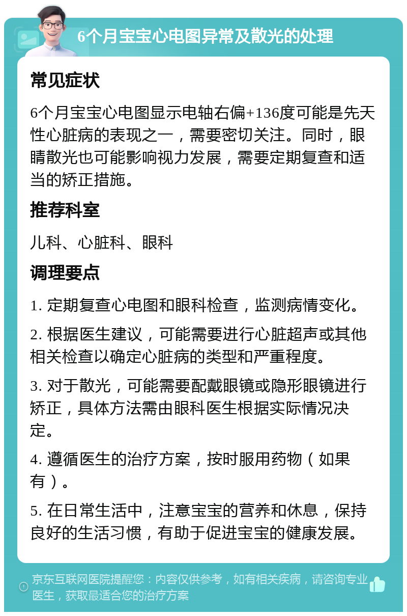 6个月宝宝心电图异常及散光的处理 常见症状 6个月宝宝心电图显示电轴右偏+136度可能是先天性心脏病的表现之一，需要密切关注。同时，眼睛散光也可能影响视力发展，需要定期复查和适当的矫正措施。 推荐科室 儿科、心脏科、眼科 调理要点 1. 定期复查心电图和眼科检查，监测病情变化。 2. 根据医生建议，可能需要进行心脏超声或其他相关检查以确定心脏病的类型和严重程度。 3. 对于散光，可能需要配戴眼镜或隐形眼镜进行矫正，具体方法需由眼科医生根据实际情况决定。 4. 遵循医生的治疗方案，按时服用药物（如果有）。 5. 在日常生活中，注意宝宝的营养和休息，保持良好的生活习惯，有助于促进宝宝的健康发展。