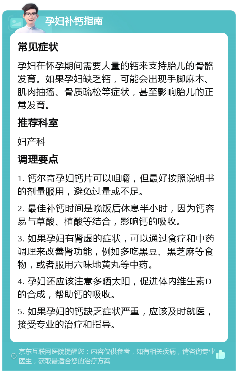 孕妇补钙指南 常见症状 孕妇在怀孕期间需要大量的钙来支持胎儿的骨骼发育。如果孕妇缺乏钙，可能会出现手脚麻木、肌肉抽搐、骨质疏松等症状，甚至影响胎儿的正常发育。 推荐科室 妇产科 调理要点 1. 钙尔奇孕妇钙片可以咀嚼，但最好按照说明书的剂量服用，避免过量或不足。 2. 最佳补钙时间是晚饭后休息半小时，因为钙容易与草酸、植酸等结合，影响钙的吸收。 3. 如果孕妇有肾虚的症状，可以通过食疗和中药调理来改善肾功能，例如多吃黑豆、黑芝麻等食物，或者服用六味地黄丸等中药。 4. 孕妇还应该注意多晒太阳，促进体内维生素D的合成，帮助钙的吸收。 5. 如果孕妇的钙缺乏症状严重，应该及时就医，接受专业的治疗和指导。