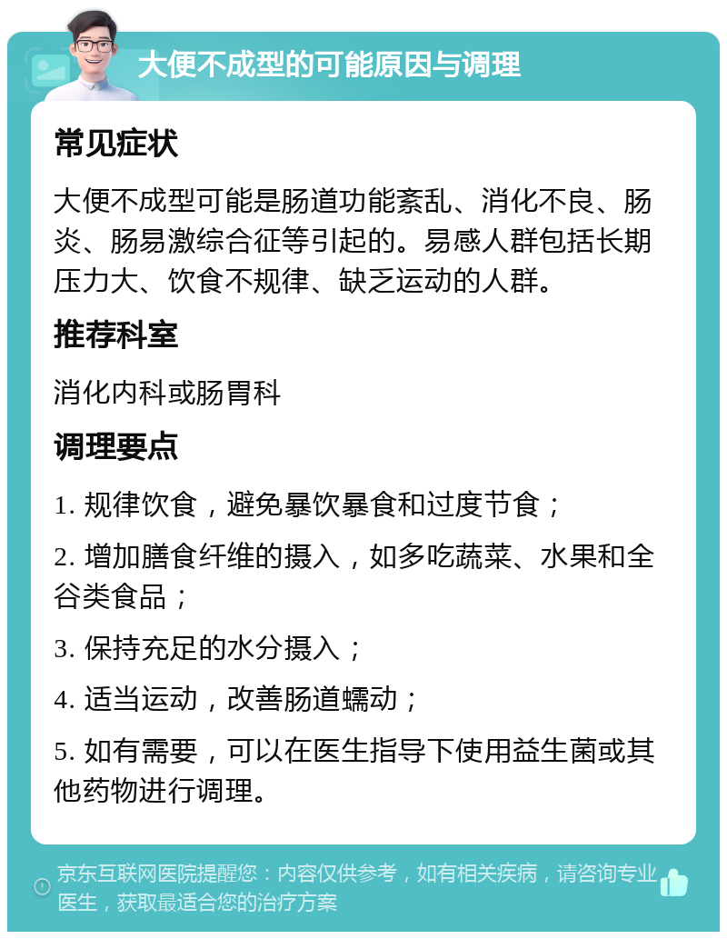 大便不成型的可能原因与调理 常见症状 大便不成型可能是肠道功能紊乱、消化不良、肠炎、肠易激综合征等引起的。易感人群包括长期压力大、饮食不规律、缺乏运动的人群。 推荐科室 消化内科或肠胃科 调理要点 1. 规律饮食，避免暴饮暴食和过度节食； 2. 增加膳食纤维的摄入，如多吃蔬菜、水果和全谷类食品； 3. 保持充足的水分摄入； 4. 适当运动，改善肠道蠕动； 5. 如有需要，可以在医生指导下使用益生菌或其他药物进行调理。