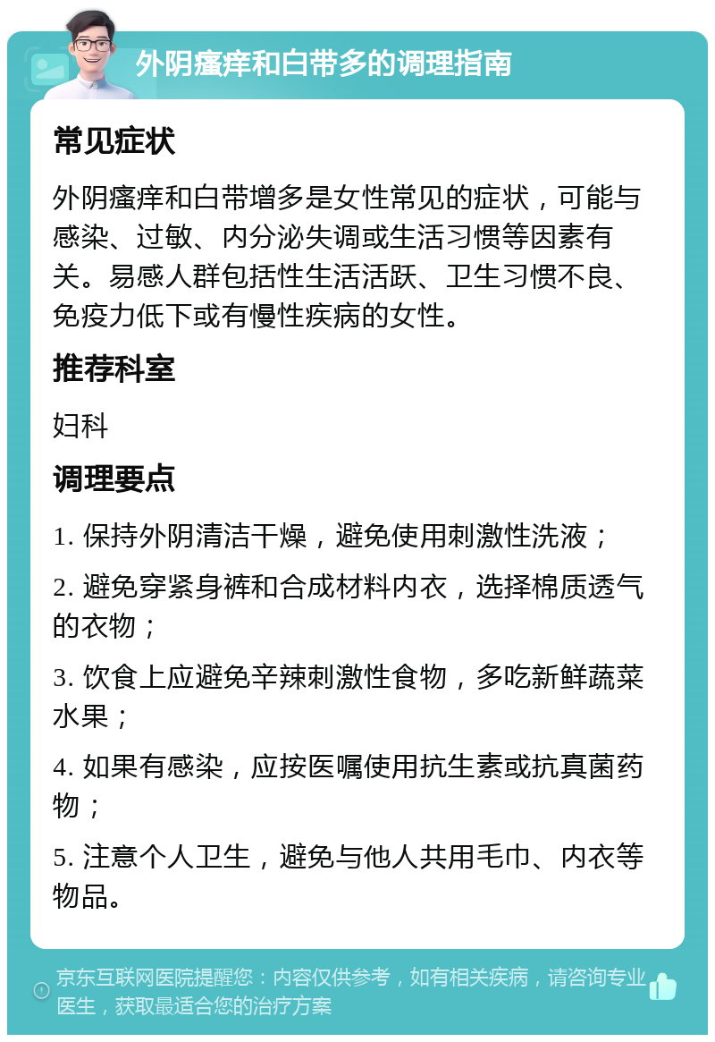 外阴瘙痒和白带多的调理指南 常见症状 外阴瘙痒和白带增多是女性常见的症状，可能与感染、过敏、内分泌失调或生活习惯等因素有关。易感人群包括性生活活跃、卫生习惯不良、免疫力低下或有慢性疾病的女性。 推荐科室 妇科 调理要点 1. 保持外阴清洁干燥，避免使用刺激性洗液； 2. 避免穿紧身裤和合成材料内衣，选择棉质透气的衣物； 3. 饮食上应避免辛辣刺激性食物，多吃新鲜蔬菜水果； 4. 如果有感染，应按医嘱使用抗生素或抗真菌药物； 5. 注意个人卫生，避免与他人共用毛巾、内衣等物品。