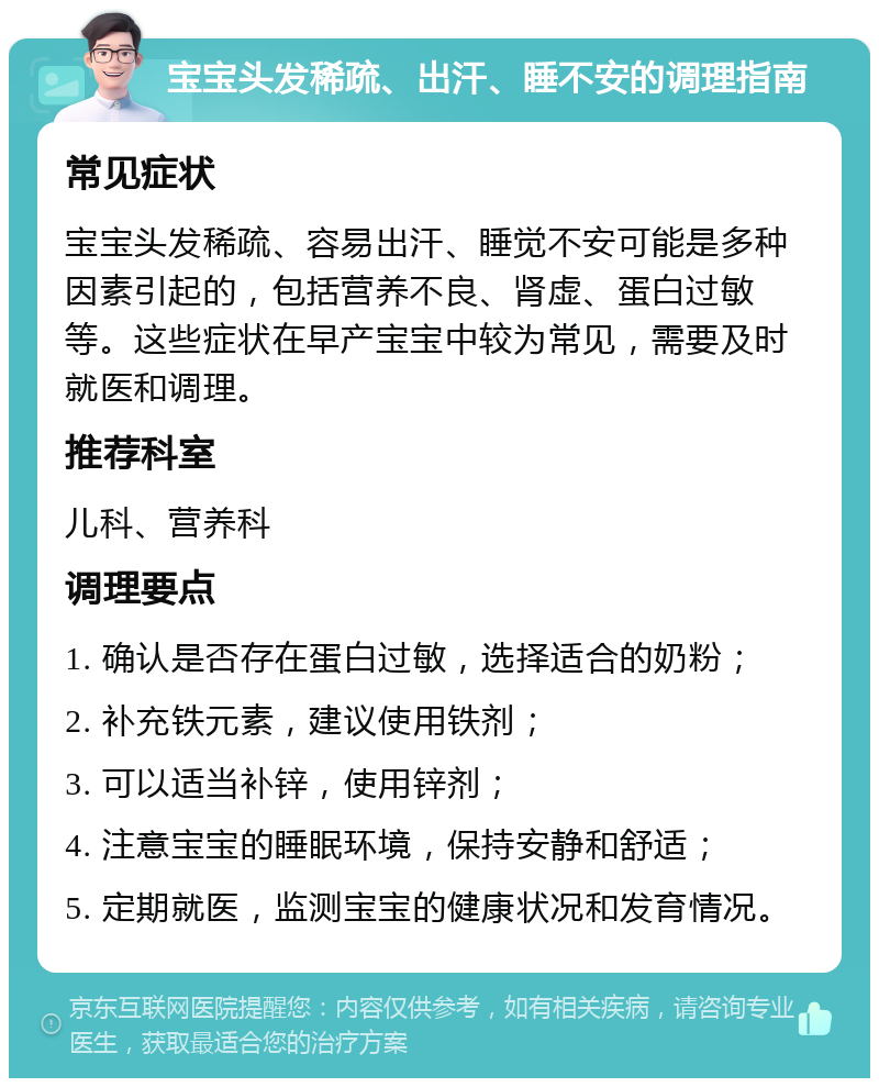 宝宝头发稀疏、出汗、睡不安的调理指南 常见症状 宝宝头发稀疏、容易出汗、睡觉不安可能是多种因素引起的，包括营养不良、肾虚、蛋白过敏等。这些症状在早产宝宝中较为常见，需要及时就医和调理。 推荐科室 儿科、营养科 调理要点 1. 确认是否存在蛋白过敏，选择适合的奶粉； 2. 补充铁元素，建议使用铁剂； 3. 可以适当补锌，使用锌剂； 4. 注意宝宝的睡眠环境，保持安静和舒适； 5. 定期就医，监测宝宝的健康状况和发育情况。