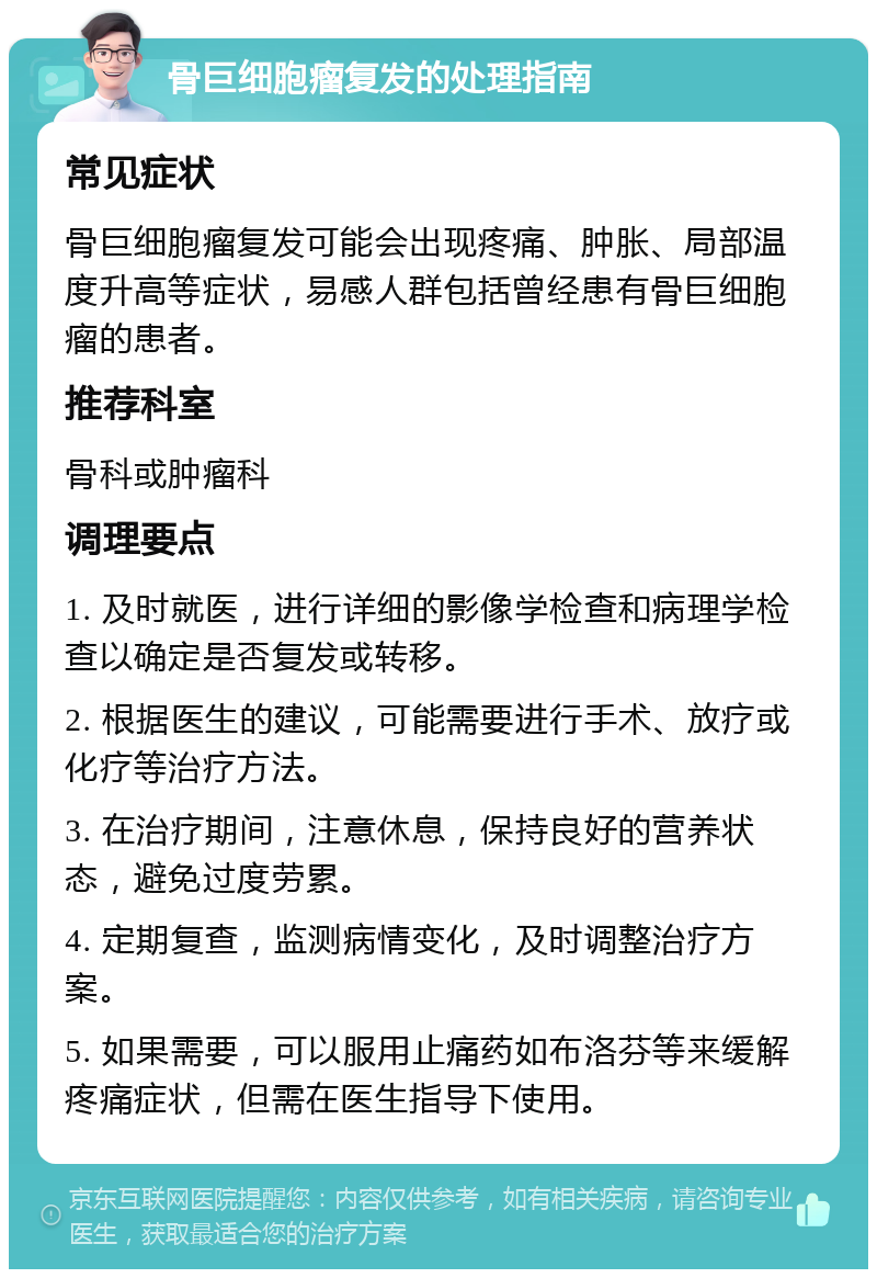 骨巨细胞瘤复发的处理指南 常见症状 骨巨细胞瘤复发可能会出现疼痛、肿胀、局部温度升高等症状，易感人群包括曾经患有骨巨细胞瘤的患者。 推荐科室 骨科或肿瘤科 调理要点 1. 及时就医，进行详细的影像学检查和病理学检查以确定是否复发或转移。 2. 根据医生的建议，可能需要进行手术、放疗或化疗等治疗方法。 3. 在治疗期间，注意休息，保持良好的营养状态，避免过度劳累。 4. 定期复查，监测病情变化，及时调整治疗方案。 5. 如果需要，可以服用止痛药如布洛芬等来缓解疼痛症状，但需在医生指导下使用。