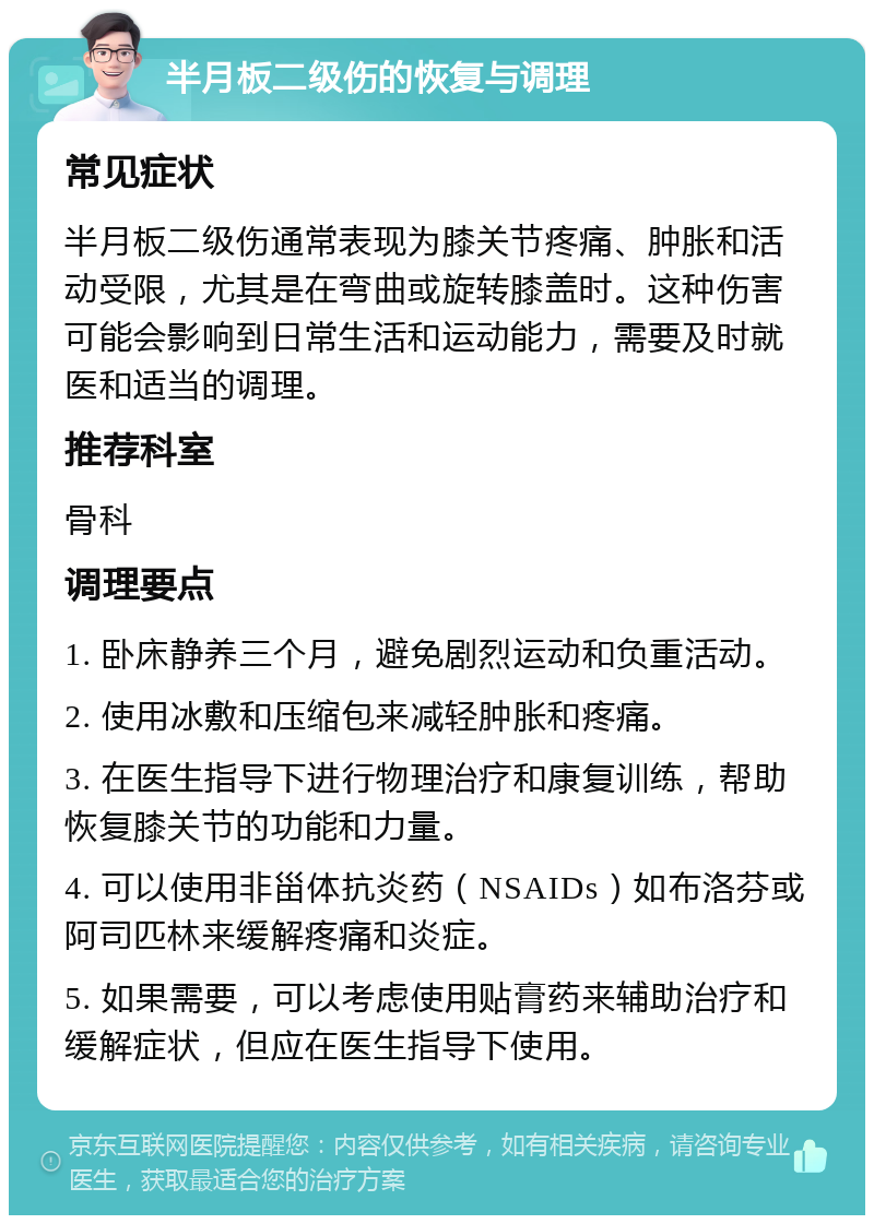 半月板二级伤的恢复与调理 常见症状 半月板二级伤通常表现为膝关节疼痛、肿胀和活动受限，尤其是在弯曲或旋转膝盖时。这种伤害可能会影响到日常生活和运动能力，需要及时就医和适当的调理。 推荐科室 骨科 调理要点 1. 卧床静养三个月，避免剧烈运动和负重活动。 2. 使用冰敷和压缩包来减轻肿胀和疼痛。 3. 在医生指导下进行物理治疗和康复训练，帮助恢复膝关节的功能和力量。 4. 可以使用非甾体抗炎药（NSAIDs）如布洛芬或阿司匹林来缓解疼痛和炎症。 5. 如果需要，可以考虑使用贴膏药来辅助治疗和缓解症状，但应在医生指导下使用。