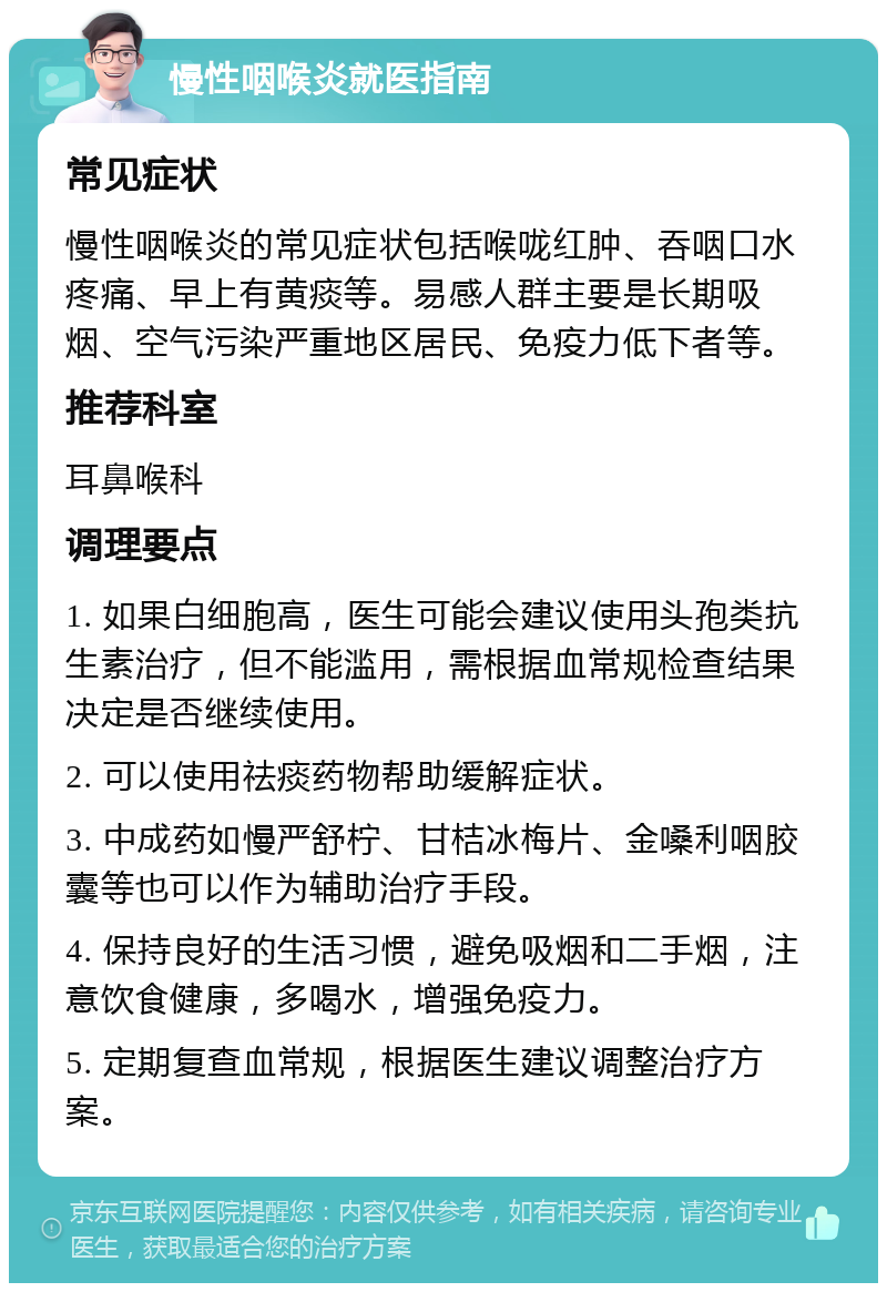 慢性咽喉炎就医指南 常见症状 慢性咽喉炎的常见症状包括喉咙红肿、吞咽口水疼痛、早上有黄痰等。易感人群主要是长期吸烟、空气污染严重地区居民、免疫力低下者等。 推荐科室 耳鼻喉科 调理要点 1. 如果白细胞高，医生可能会建议使用头孢类抗生素治疗，但不能滥用，需根据血常规检查结果决定是否继续使用。 2. 可以使用祛痰药物帮助缓解症状。 3. 中成药如慢严舒柠、甘桔冰梅片、金嗓利咽胶囊等也可以作为辅助治疗手段。 4. 保持良好的生活习惯，避免吸烟和二手烟，注意饮食健康，多喝水，增强免疫力。 5. 定期复查血常规，根据医生建议调整治疗方案。