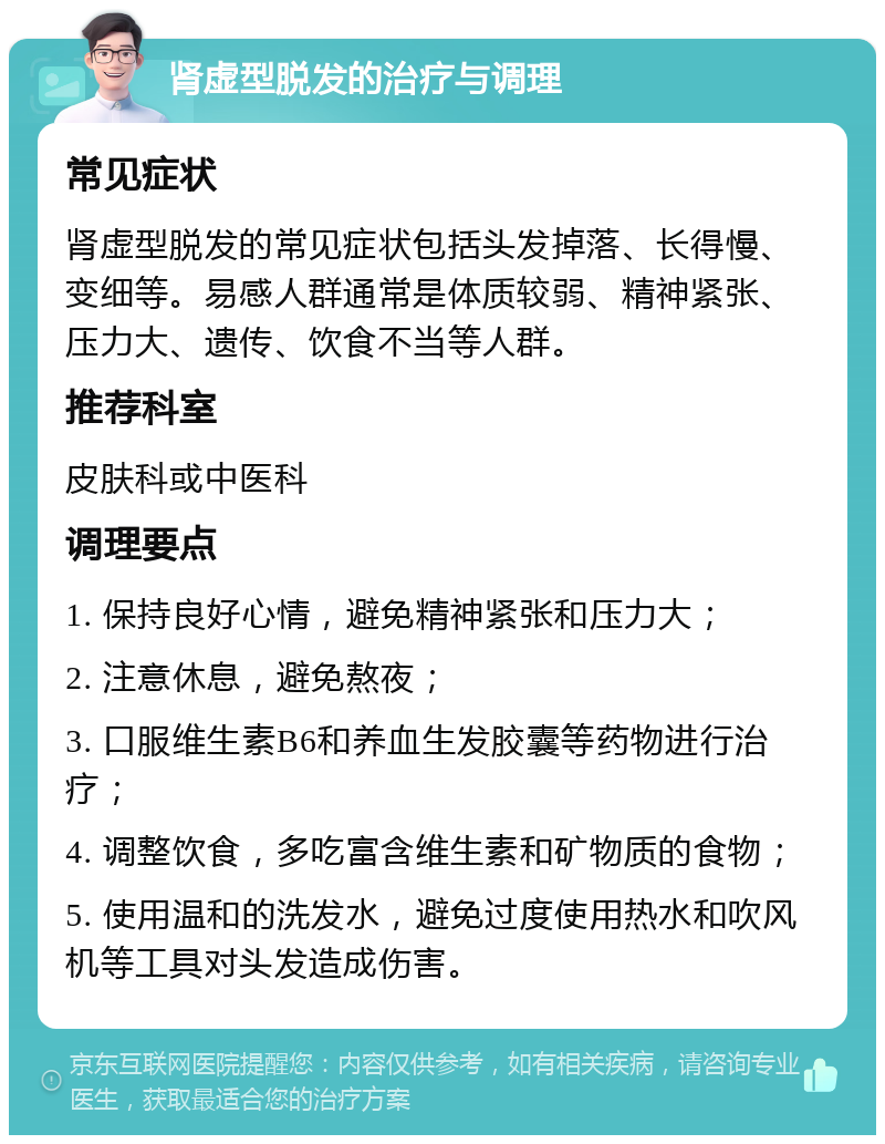 肾虚型脱发的治疗与调理 常见症状 肾虚型脱发的常见症状包括头发掉落、长得慢、变细等。易感人群通常是体质较弱、精神紧张、压力大、遗传、饮食不当等人群。 推荐科室 皮肤科或中医科 调理要点 1. 保持良好心情，避免精神紧张和压力大； 2. 注意休息，避免熬夜； 3. 口服维生素B6和养血生发胶囊等药物进行治疗； 4. 调整饮食，多吃富含维生素和矿物质的食物； 5. 使用温和的洗发水，避免过度使用热水和吹风机等工具对头发造成伤害。