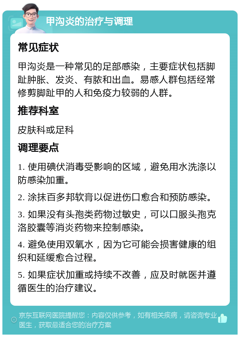 甲沟炎的治疗与调理 常见症状 甲沟炎是一种常见的足部感染，主要症状包括脚趾肿胀、发炎、有脓和出血。易感人群包括经常修剪脚趾甲的人和免疫力较弱的人群。 推荐科室 皮肤科或足科 调理要点 1. 使用碘伏消毒受影响的区域，避免用水洗涤以防感染加重。 2. 涂抹百多邦软膏以促进伤口愈合和预防感染。 3. 如果没有头孢类药物过敏史，可以口服头孢克洛胶囊等消炎药物来控制感染。 4. 避免使用双氧水，因为它可能会损害健康的组织和延缓愈合过程。 5. 如果症状加重或持续不改善，应及时就医并遵循医生的治疗建议。