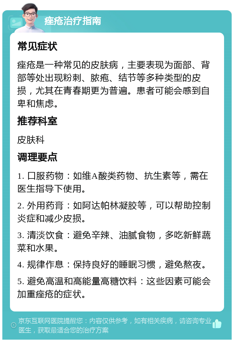 痤疮治疗指南 常见症状 痤疮是一种常见的皮肤病，主要表现为面部、背部等处出现粉刺、脓疱、结节等多种类型的皮损，尤其在青春期更为普遍。患者可能会感到自卑和焦虑。 推荐科室 皮肤科 调理要点 1. 口服药物：如维A酸类药物、抗生素等，需在医生指导下使用。 2. 外用药膏：如阿达帕林凝胶等，可以帮助控制炎症和减少皮损。 3. 清淡饮食：避免辛辣、油腻食物，多吃新鲜蔬菜和水果。 4. 规律作息：保持良好的睡眠习惯，避免熬夜。 5. 避免高温和高能量高糖饮料：这些因素可能会加重痤疮的症状。