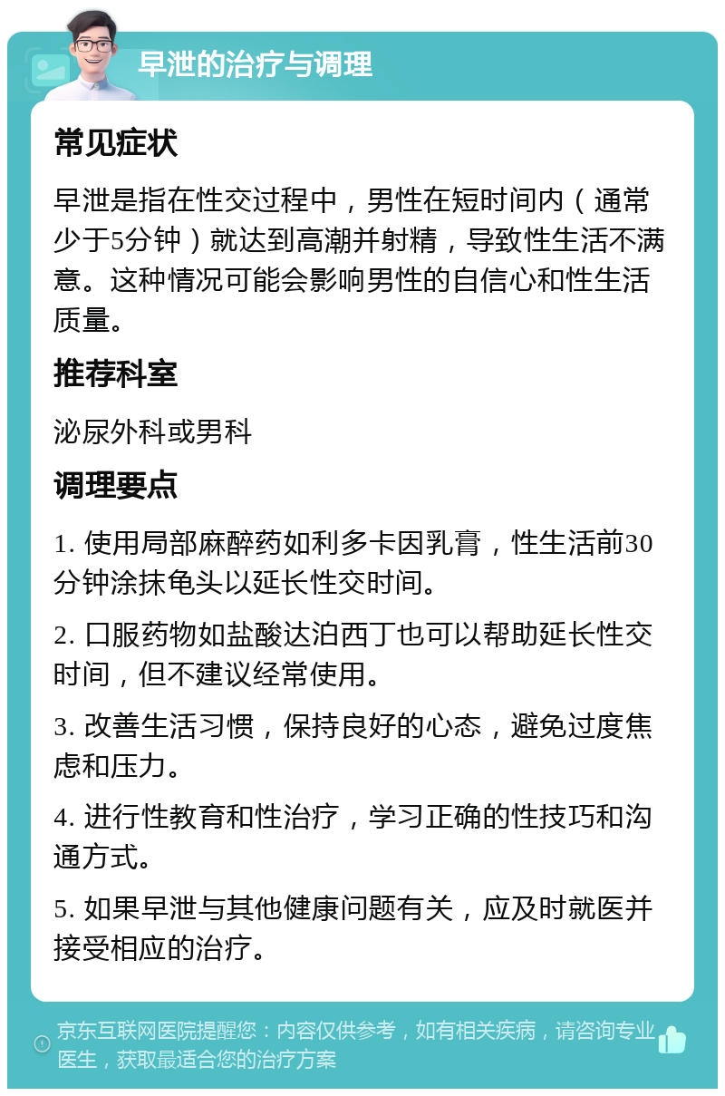 早泄的治疗与调理 常见症状 早泄是指在性交过程中，男性在短时间内（通常少于5分钟）就达到高潮并射精，导致性生活不满意。这种情况可能会影响男性的自信心和性生活质量。 推荐科室 泌尿外科或男科 调理要点 1. 使用局部麻醉药如利多卡因乳膏，性生活前30分钟涂抹龟头以延长性交时间。 2. 口服药物如盐酸达泊西丁也可以帮助延长性交时间，但不建议经常使用。 3. 改善生活习惯，保持良好的心态，避免过度焦虑和压力。 4. 进行性教育和性治疗，学习正确的性技巧和沟通方式。 5. 如果早泄与其他健康问题有关，应及时就医并接受相应的治疗。