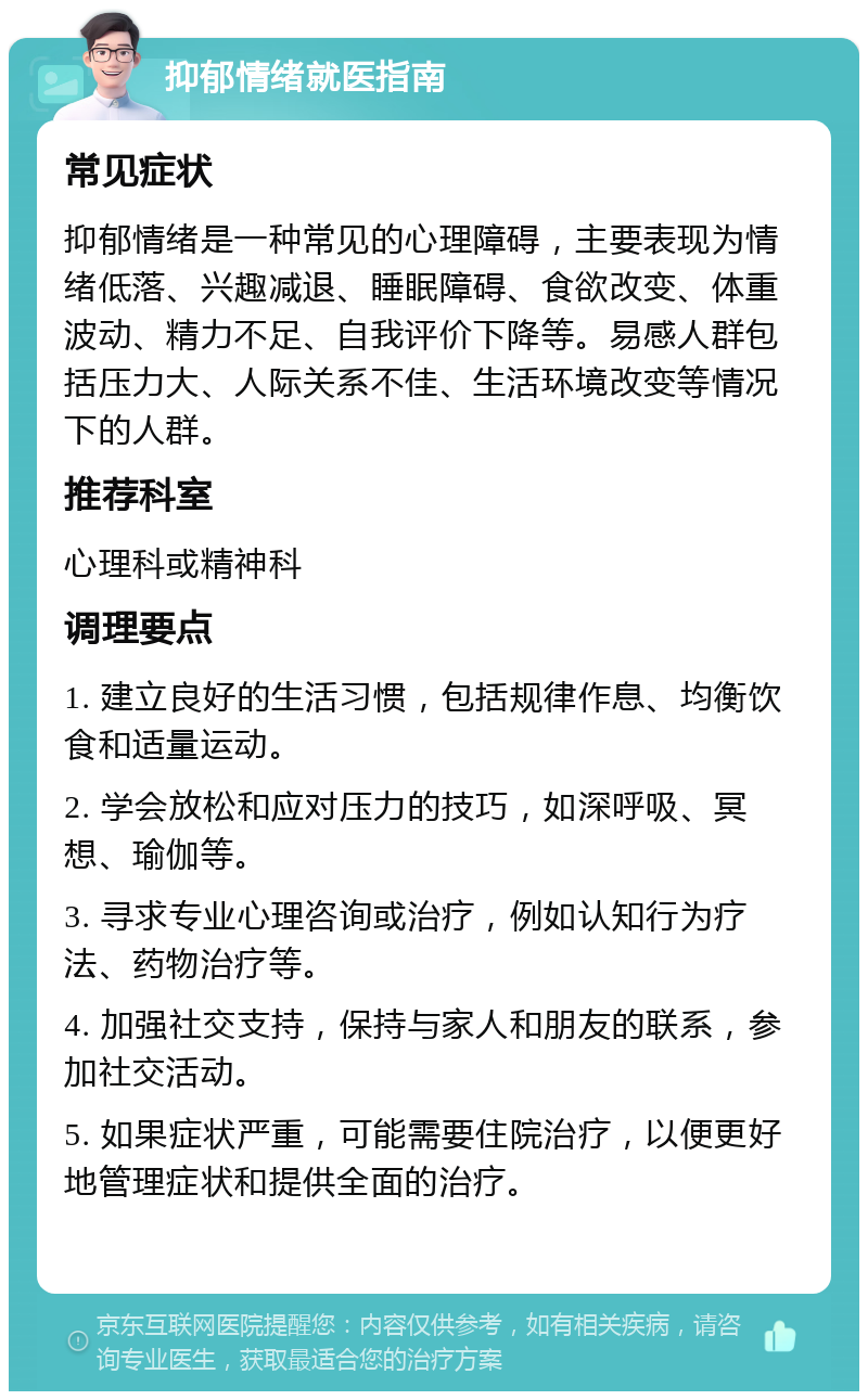 抑郁情绪就医指南 常见症状 抑郁情绪是一种常见的心理障碍，主要表现为情绪低落、兴趣减退、睡眠障碍、食欲改变、体重波动、精力不足、自我评价下降等。易感人群包括压力大、人际关系不佳、生活环境改变等情况下的人群。 推荐科室 心理科或精神科 调理要点 1. 建立良好的生活习惯，包括规律作息、均衡饮食和适量运动。 2. 学会放松和应对压力的技巧，如深呼吸、冥想、瑜伽等。 3. 寻求专业心理咨询或治疗，例如认知行为疗法、药物治疗等。 4. 加强社交支持，保持与家人和朋友的联系，参加社交活动。 5. 如果症状严重，可能需要住院治疗，以便更好地管理症状和提供全面的治疗。