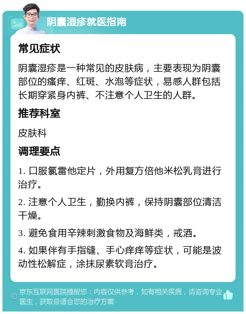 阴囊湿疹就医指南 常见症状 阴囊湿疹是一种常见的皮肤病，主要表现为阴囊部位的瘙痒、红斑、水泡等症状，易感人群包括长期穿紧身内裤、不注意个人卫生的人群。 推荐科室 皮肤科 调理要点 1. 口服氯雷他定片，外用复方倍他米松乳膏进行治疗。 2. 注意个人卫生，勤换内裤，保持阴囊部位清洁干燥。 3. 避免食用辛辣刺激食物及海鲜类，戒酒。 4. 如果伴有手指缝、手心痒痒等症状，可能是波动性松解症，涂抹尿素软膏治疗。