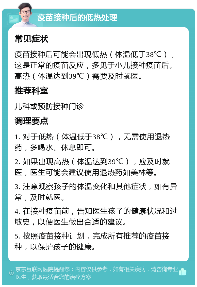 疫苗接种后的低热处理 常见症状 疫苗接种后可能会出现低热（体温低于38℃），这是正常的疫苗反应，多见于小儿接种疫苗后。高热（体温达到39℃）需要及时就医。 推荐科室 儿科或预防接种门诊 调理要点 1. 对于低热（体温低于38℃），无需使用退热药，多喝水、休息即可。 2. 如果出现高热（体温达到39℃），应及时就医，医生可能会建议使用退热药如美林等。 3. 注意观察孩子的体温变化和其他症状，如有异常，及时就医。 4. 在接种疫苗前，告知医生孩子的健康状况和过敏史，以便医生做出合适的建议。 5. 按照疫苗接种计划，完成所有推荐的疫苗接种，以保护孩子的健康。