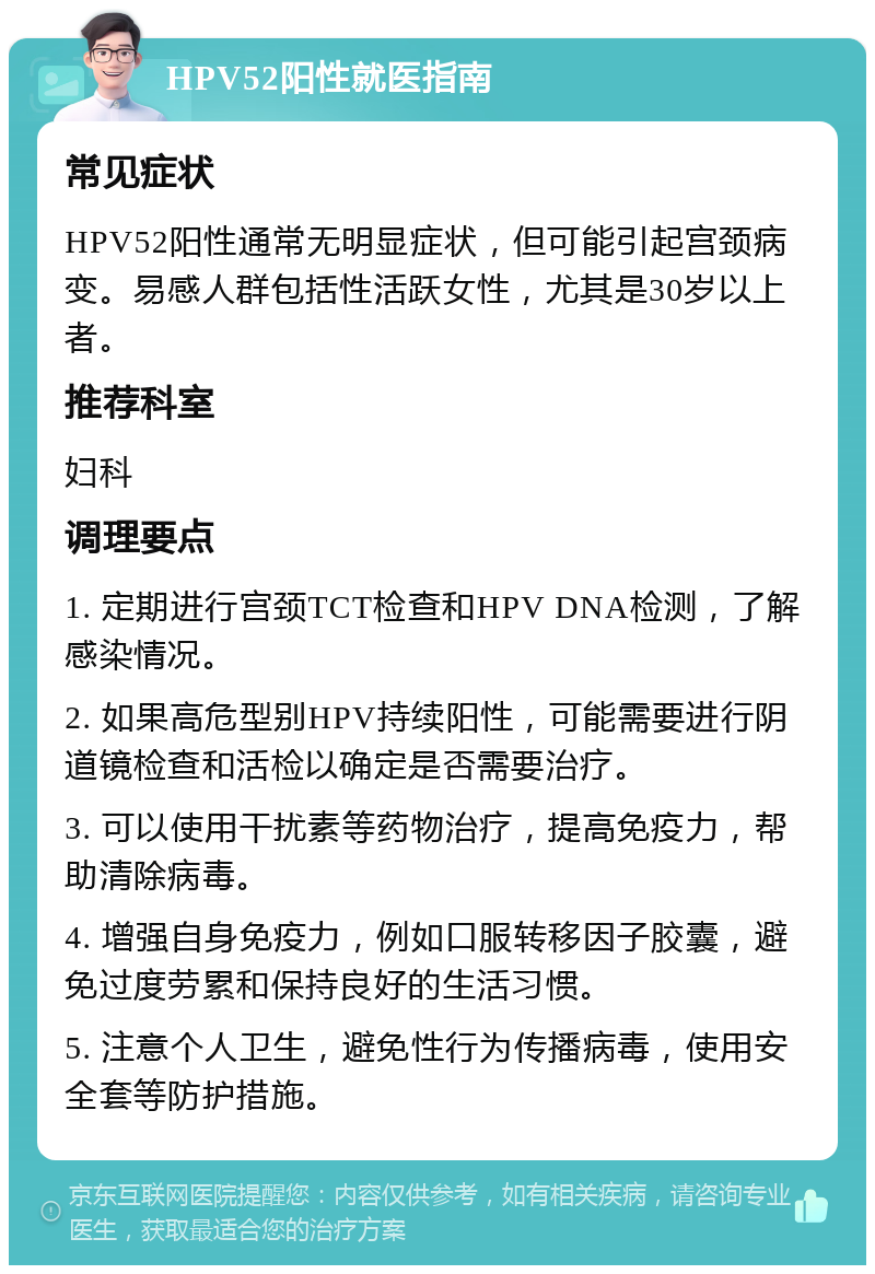 HPV52阳性就医指南 常见症状 HPV52阳性通常无明显症状，但可能引起宫颈病变。易感人群包括性活跃女性，尤其是30岁以上者。 推荐科室 妇科 调理要点 1. 定期进行宫颈TCT检查和HPV DNA检测，了解感染情况。 2. 如果高危型别HPV持续阳性，可能需要进行阴道镜检查和活检以确定是否需要治疗。 3. 可以使用干扰素等药物治疗，提高免疫力，帮助清除病毒。 4. 增强自身免疫力，例如口服转移因子胶囊，避免过度劳累和保持良好的生活习惯。 5. 注意个人卫生，避免性行为传播病毒，使用安全套等防护措施。