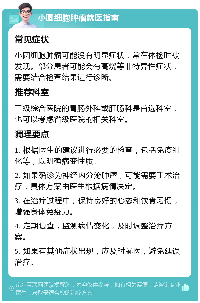 小圆细胞肿瘤就医指南 常见症状 小圆细胞肿瘤可能没有明显症状，常在体检时被发现。部分患者可能会有高烧等非特异性症状，需要结合检查结果进行诊断。 推荐科室 三级综合医院的胃肠外科或肛肠科是首选科室，也可以考虑省级医院的相关科室。 调理要点 1. 根据医生的建议进行必要的检查，包括免疫组化等，以明确病变性质。 2. 如果确诊为神经内分泌肿瘤，可能需要手术治疗，具体方案由医生根据病情决定。 3. 在治疗过程中，保持良好的心态和饮食习惯，增强身体免疫力。 4. 定期复查，监测病情变化，及时调整治疗方案。 5. 如果有其他症状出现，应及时就医，避免延误治疗。