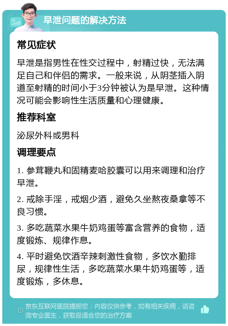 早泄问题的解决方法 常见症状 早泄是指男性在性交过程中，射精过快，无法满足自己和伴侣的需求。一般来说，从阴茎插入阴道至射精的时间小于3分钟被认为是早泄。这种情况可能会影响性生活质量和心理健康。 推荐科室 泌尿外科或男科 调理要点 1. 参茸鞭丸和固精麦哈胶囊可以用来调理和治疗早泄。 2. 戒除手淫，戒烟少酒，避免久坐熬夜桑拿等不良习惯。 3. 多吃蔬菜水果牛奶鸡蛋等富含营养的食物，适度锻炼、规律作息。 4. 平时避免饮酒辛辣刺激性食物，多饮水勤排尿，规律性生活，多吃蔬菜水果牛奶鸡蛋等，适度锻炼，多休息。