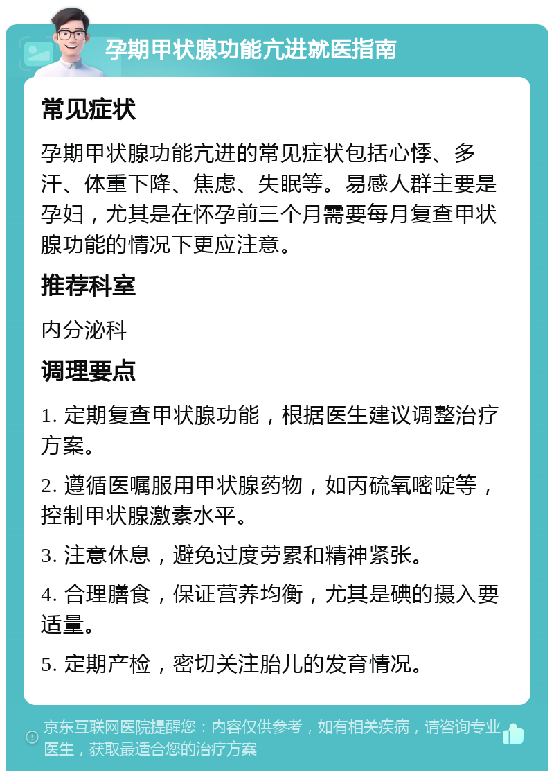 孕期甲状腺功能亢进就医指南 常见症状 孕期甲状腺功能亢进的常见症状包括心悸、多汗、体重下降、焦虑、失眠等。易感人群主要是孕妇，尤其是在怀孕前三个月需要每月复查甲状腺功能的情况下更应注意。 推荐科室 内分泌科 调理要点 1. 定期复查甲状腺功能，根据医生建议调整治疗方案。 2. 遵循医嘱服用甲状腺药物，如丙硫氧嘧啶等，控制甲状腺激素水平。 3. 注意休息，避免过度劳累和精神紧张。 4. 合理膳食，保证营养均衡，尤其是碘的摄入要适量。 5. 定期产检，密切关注胎儿的发育情况。