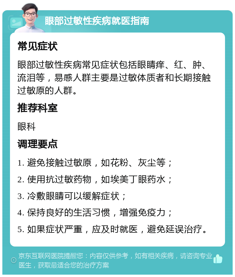 眼部过敏性疾病就医指南 常见症状 眼部过敏性疾病常见症状包括眼睛痒、红、肿、流泪等，易感人群主要是过敏体质者和长期接触过敏原的人群。 推荐科室 眼科 调理要点 1. 避免接触过敏原，如花粉、灰尘等； 2. 使用抗过敏药物，如埃美丁眼药水； 3. 冷敷眼睛可以缓解症状； 4. 保持良好的生活习惯，增强免疫力； 5. 如果症状严重，应及时就医，避免延误治疗。