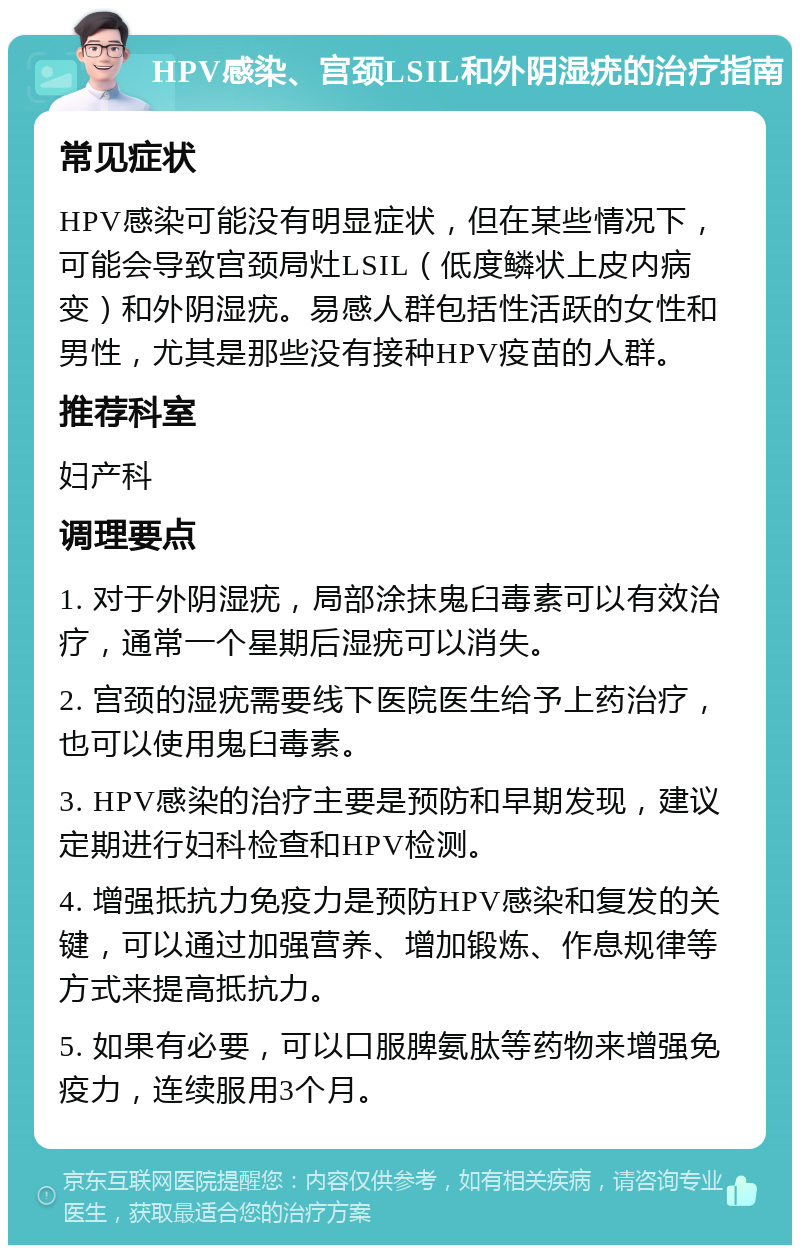 HPV感染、宫颈LSIL和外阴湿疣的治疗指南 常见症状 HPV感染可能没有明显症状，但在某些情况下，可能会导致宫颈局灶LSIL（低度鳞状上皮内病变）和外阴湿疣。易感人群包括性活跃的女性和男性，尤其是那些没有接种HPV疫苗的人群。 推荐科室 妇产科 调理要点 1. 对于外阴湿疣，局部涂抹鬼臼毒素可以有效治疗，通常一个星期后湿疣可以消失。 2. 宫颈的湿疣需要线下医院医生给予上药治疗，也可以使用鬼臼毒素。 3. HPV感染的治疗主要是预防和早期发现，建议定期进行妇科检查和HPV检测。 4. 增强抵抗力免疫力是预防HPV感染和复发的关键，可以通过加强营养、增加锻炼、作息规律等方式来提高抵抗力。 5. 如果有必要，可以口服脾氨肽等药物来增强免疫力，连续服用3个月。