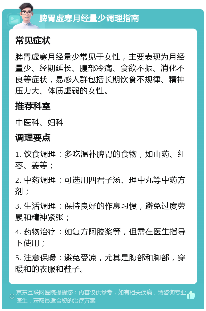 脾胃虚寒月经量少调理指南 常见症状 脾胃虚寒月经量少常见于女性，主要表现为月经量少、经期延长、腹部冷痛、食欲不振、消化不良等症状，易感人群包括长期饮食不规律、精神压力大、体质虚弱的女性。 推荐科室 中医科、妇科 调理要点 1. 饮食调理：多吃温补脾胃的食物，如山药、红枣、姜等； 2. 中药调理：可选用四君子汤、理中丸等中药方剂； 3. 生活调理：保持良好的作息习惯，避免过度劳累和精神紧张； 4. 药物治疗：如复方阿胶浆等，但需在医生指导下使用； 5. 注意保暖：避免受凉，尤其是腹部和脚部，穿暖和的衣服和鞋子。