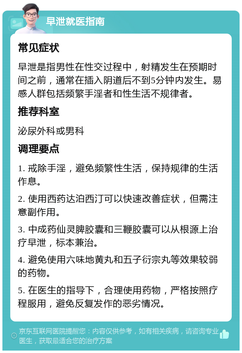 早泄就医指南 常见症状 早泄是指男性在性交过程中，射精发生在预期时间之前，通常在插入阴道后不到5分钟内发生。易感人群包括频繁手淫者和性生活不规律者。 推荐科室 泌尿外科或男科 调理要点 1. 戒除手淫，避免频繁性生活，保持规律的生活作息。 2. 使用西药达泊西汀可以快速改善症状，但需注意副作用。 3. 中成药仙灵脾胶囊和三鞭胶囊可以从根源上治疗早泄，标本兼治。 4. 避免使用六味地黄丸和五子衍宗丸等效果较弱的药物。 5. 在医生的指导下，合理使用药物，严格按照疗程服用，避免反复发作的恶劣情况。