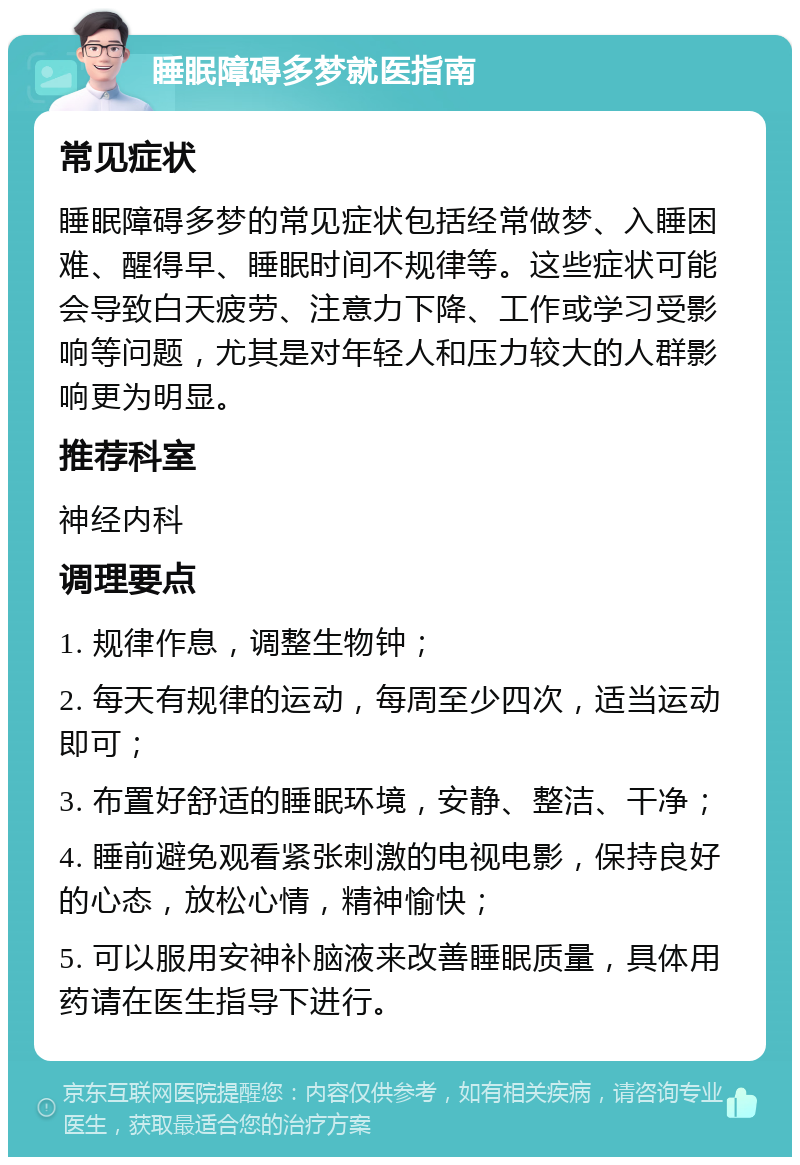 睡眠障碍多梦就医指南 常见症状 睡眠障碍多梦的常见症状包括经常做梦、入睡困难、醒得早、睡眠时间不规律等。这些症状可能会导致白天疲劳、注意力下降、工作或学习受影响等问题，尤其是对年轻人和压力较大的人群影响更为明显。 推荐科室 神经内科 调理要点 1. 规律作息，调整生物钟； 2. 每天有规律的运动，每周至少四次，适当运动即可； 3. 布置好舒适的睡眠环境，安静、整洁、干净； 4. 睡前避免观看紧张刺激的电视电影，保持良好的心态，放松心情，精神愉快； 5. 可以服用安神补脑液来改善睡眠质量，具体用药请在医生指导下进行。