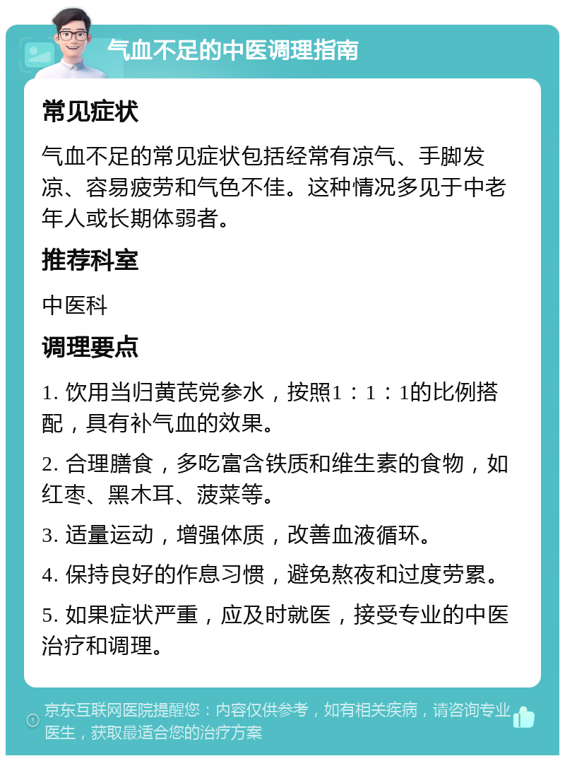 气血不足的中医调理指南 常见症状 气血不足的常见症状包括经常有凉气、手脚发凉、容易疲劳和气色不佳。这种情况多见于中老年人或长期体弱者。 推荐科室 中医科 调理要点 1. 饮用当归黄芪党参水，按照1：1：1的比例搭配，具有补气血的效果。 2. 合理膳食，多吃富含铁质和维生素的食物，如红枣、黑木耳、菠菜等。 3. 适量运动，增强体质，改善血液循环。 4. 保持良好的作息习惯，避免熬夜和过度劳累。 5. 如果症状严重，应及时就医，接受专业的中医治疗和调理。