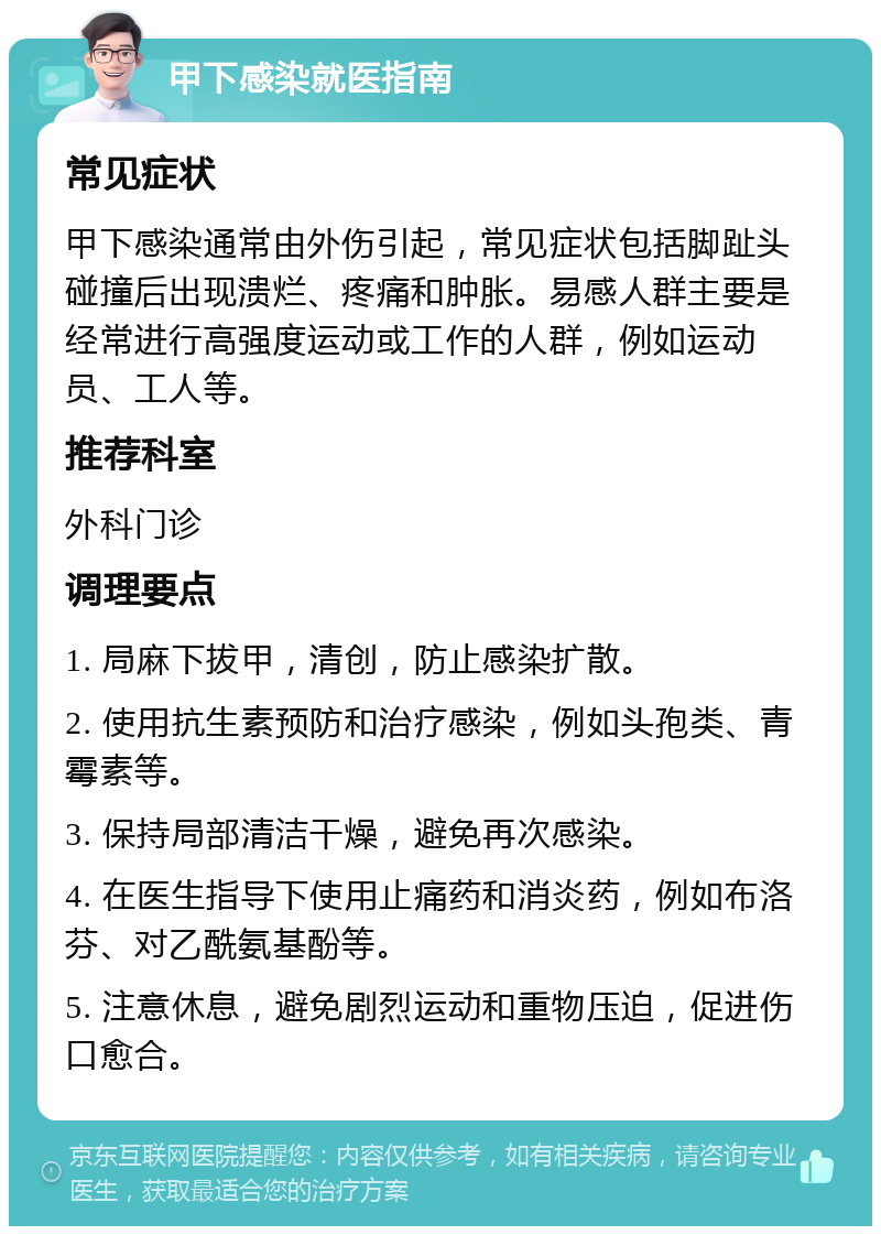 甲下感染就医指南 常见症状 甲下感染通常由外伤引起，常见症状包括脚趾头碰撞后出现溃烂、疼痛和肿胀。易感人群主要是经常进行高强度运动或工作的人群，例如运动员、工人等。 推荐科室 外科门诊 调理要点 1. 局麻下拔甲，清创，防止感染扩散。 2. 使用抗生素预防和治疗感染，例如头孢类、青霉素等。 3. 保持局部清洁干燥，避免再次感染。 4. 在医生指导下使用止痛药和消炎药，例如布洛芬、对乙酰氨基酚等。 5. 注意休息，避免剧烈运动和重物压迫，促进伤口愈合。