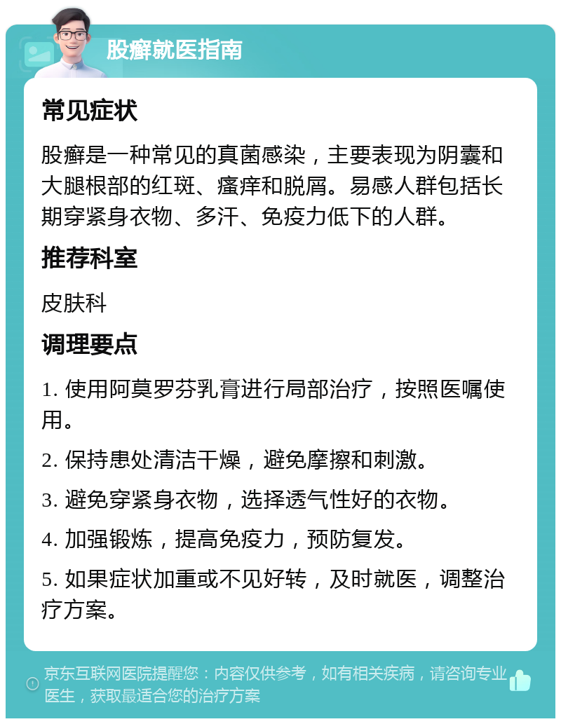 股癣就医指南 常见症状 股癣是一种常见的真菌感染，主要表现为阴囊和大腿根部的红斑、瘙痒和脱屑。易感人群包括长期穿紧身衣物、多汗、免疫力低下的人群。 推荐科室 皮肤科 调理要点 1. 使用阿莫罗芬乳膏进行局部治疗，按照医嘱使用。 2. 保持患处清洁干燥，避免摩擦和刺激。 3. 避免穿紧身衣物，选择透气性好的衣物。 4. 加强锻炼，提高免疫力，预防复发。 5. 如果症状加重或不见好转，及时就医，调整治疗方案。