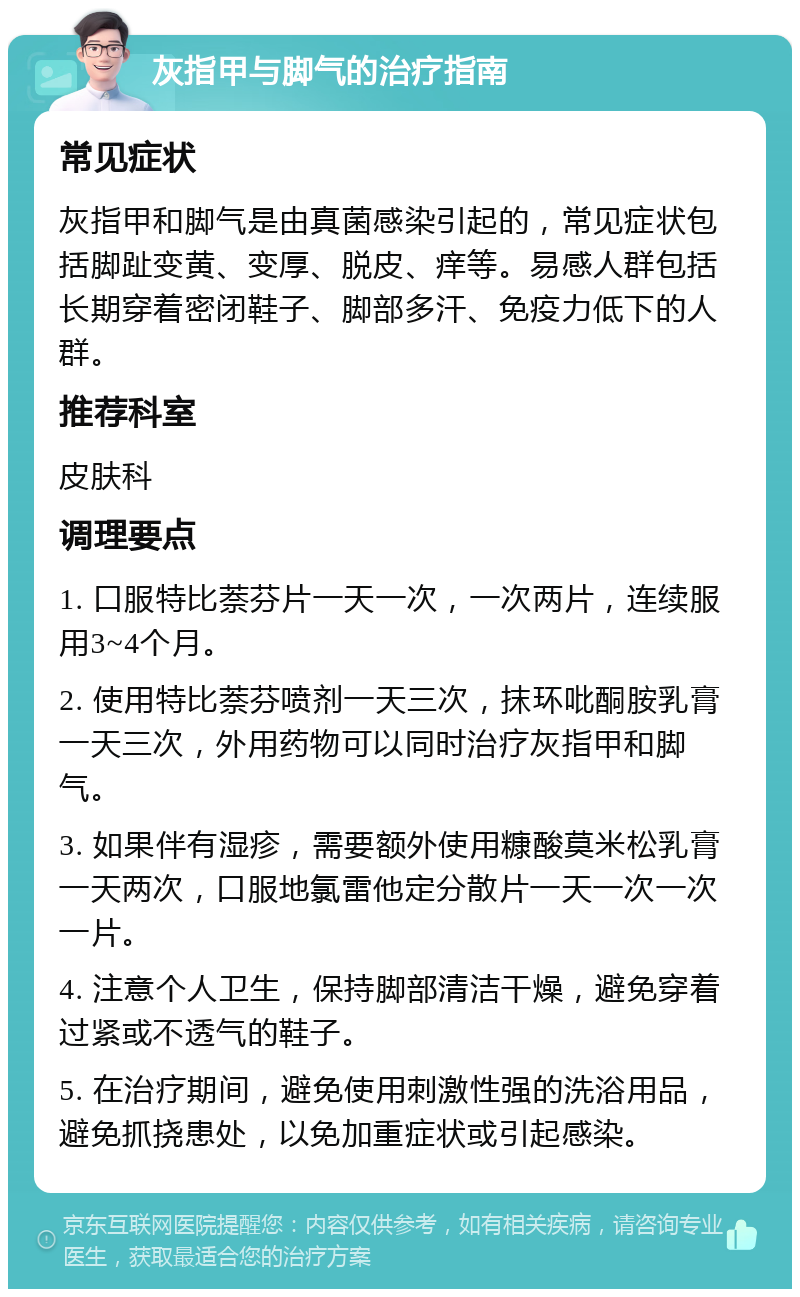 灰指甲与脚气的治疗指南 常见症状 灰指甲和脚气是由真菌感染引起的，常见症状包括脚趾变黄、变厚、脱皮、痒等。易感人群包括长期穿着密闭鞋子、脚部多汗、免疫力低下的人群。 推荐科室 皮肤科 调理要点 1. 口服特比萘芬片一天一次，一次两片，连续服用3~4个月。 2. 使用特比萘芬喷剂一天三次，抹环吡酮胺乳膏一天三次，外用药物可以同时治疗灰指甲和脚气。 3. 如果伴有湿疹，需要额外使用糠酸莫米松乳膏一天两次，口服地氯雷他定分散片一天一次一次一片。 4. 注意个人卫生，保持脚部清洁干燥，避免穿着过紧或不透气的鞋子。 5. 在治疗期间，避免使用刺激性强的洗浴用品，避免抓挠患处，以免加重症状或引起感染。