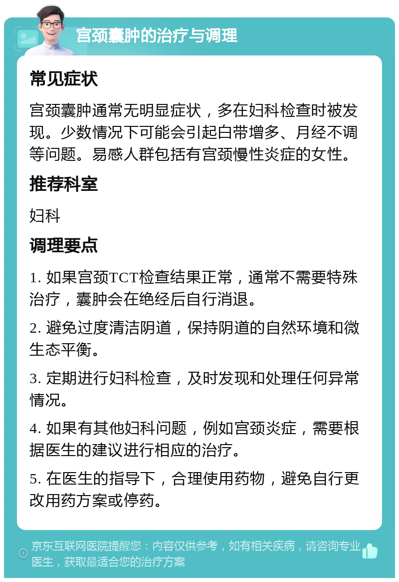 宫颈囊肿的治疗与调理 常见症状 宫颈囊肿通常无明显症状，多在妇科检查时被发现。少数情况下可能会引起白带增多、月经不调等问题。易感人群包括有宫颈慢性炎症的女性。 推荐科室 妇科 调理要点 1. 如果宫颈TCT检查结果正常，通常不需要特殊治疗，囊肿会在绝经后自行消退。 2. 避免过度清洁阴道，保持阴道的自然环境和微生态平衡。 3. 定期进行妇科检查，及时发现和处理任何异常情况。 4. 如果有其他妇科问题，例如宫颈炎症，需要根据医生的建议进行相应的治疗。 5. 在医生的指导下，合理使用药物，避免自行更改用药方案或停药。