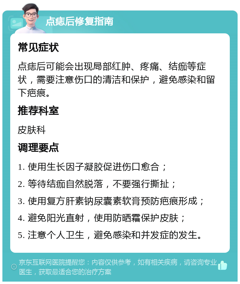 点痣后修复指南 常见症状 点痣后可能会出现局部红肿、疼痛、结痂等症状，需要注意伤口的清洁和保护，避免感染和留下疤痕。 推荐科室 皮肤科 调理要点 1. 使用生长因子凝胶促进伤口愈合； 2. 等待结痂自然脱落，不要强行撕扯； 3. 使用复方肝素钠尿囊素软膏预防疤痕形成； 4. 避免阳光直射，使用防晒霜保护皮肤； 5. 注意个人卫生，避免感染和并发症的发生。