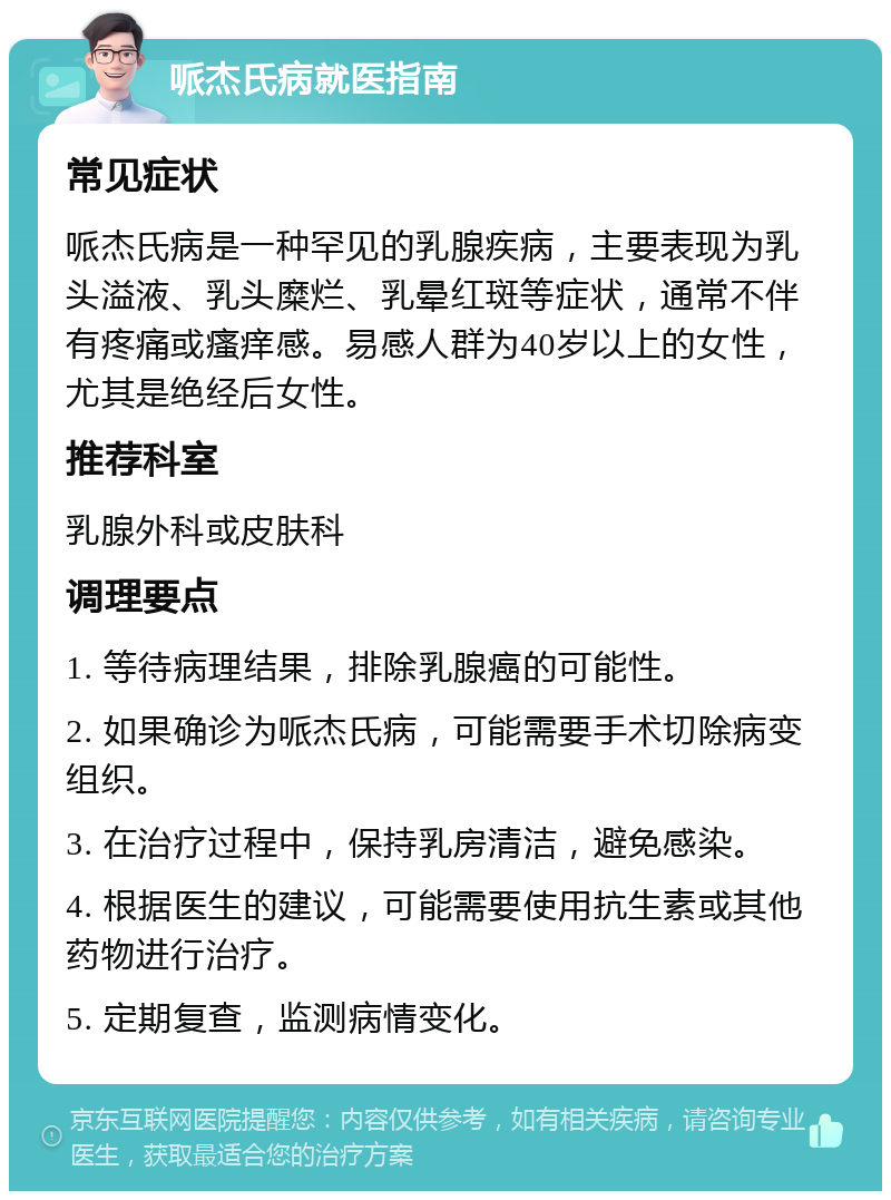 哌杰氏病就医指南 常见症状 哌杰氏病是一种罕见的乳腺疾病，主要表现为乳头溢液、乳头糜烂、乳晕红斑等症状，通常不伴有疼痛或瘙痒感。易感人群为40岁以上的女性，尤其是绝经后女性。 推荐科室 乳腺外科或皮肤科 调理要点 1. 等待病理结果，排除乳腺癌的可能性。 2. 如果确诊为哌杰氏病，可能需要手术切除病变组织。 3. 在治疗过程中，保持乳房清洁，避免感染。 4. 根据医生的建议，可能需要使用抗生素或其他药物进行治疗。 5. 定期复查，监测病情变化。